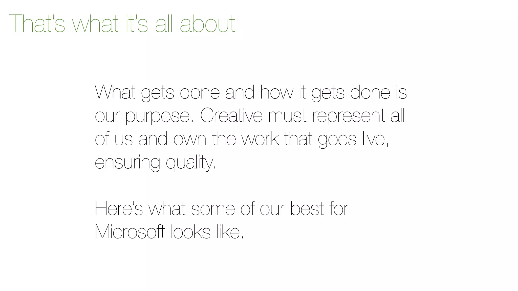 That’s what it’s all about 
What gets done and how it gets done is 
our purpose. Creative must represent all 
of us and own the work that goes live, 
ensuring quality. 
Here’s what some of our best for 
Microsoft looks like. 
 