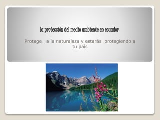 la protección del medio ambiente en ecuador
Protege a la naturaleza y estarás protegiendo a
tu país
 