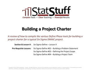 Section & Lesson #:
Pre-Requisite Lessons:
Complex Tools + Clear Teaching = Powerful Results
Building a Project Charter
Six Sigma-Define – Lesson 9
A review of how to compile the various Define Phase tools for building a
project charter for a typical Six Sigma DMAIC project.
Six Sigma-Define #02 – Building a Problem Statement
Six Sigma-Define #03 – Defining the Project Scope
Six Sigma-Define #04 – Building a Project Team
Copyright © 2011-2019 by Matthew J. Hansen. All Rights Reserved. No part of this publication may be reproduced, stored in a retrieval system, or transmitted by any means
(electronic, mechanical, photographic, photocopying, recording or otherwise) without prior permission in writing by the author and/or publisher.
 
