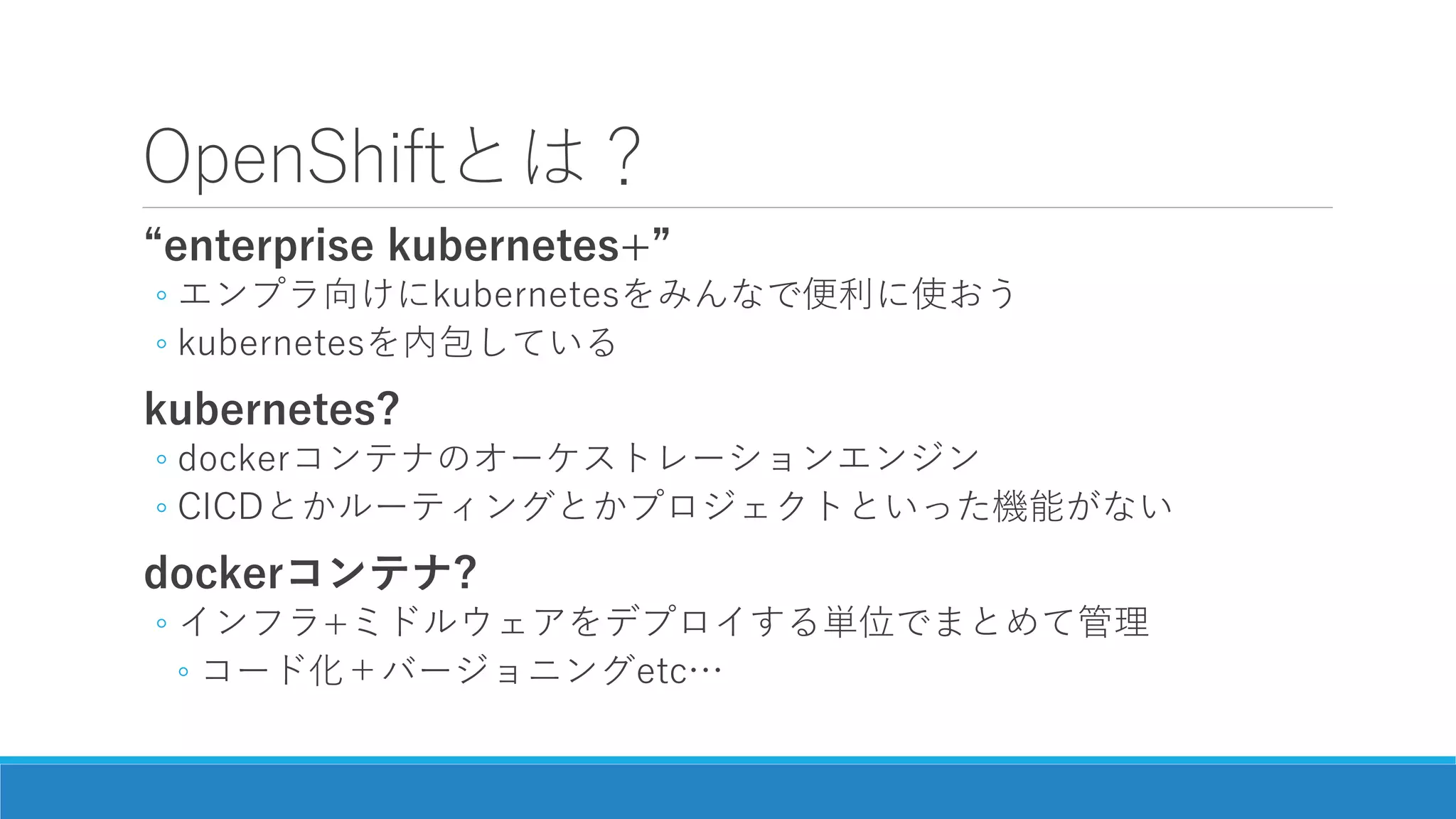 OpenShiftとは？
“enterprise kubernetes+”
◦ エンプラ向けにkubernetesをみんなで便利に使おう
◦ kubernetesを内包している
kubernetes?
◦ dockerコンテナのオーケストレーションエンジン
◦ CICDとかルーティングとかプロジェクトといった機能がない
dockerコンテナ?
◦ インフラ+ミドルウェアをデプロイする単位でまとめて管理
◦ コード化＋バージョニングetc…
 