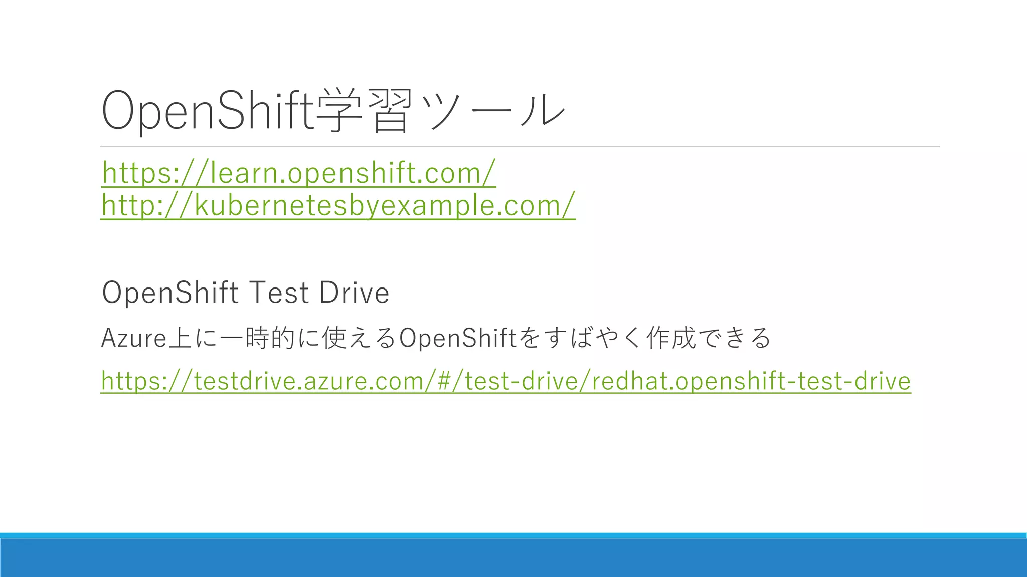 OpenShift学習ツール
https://learn.openshift.com/
http://kubernetesbyexample.com/
OpenShift Test Drive
Azure上に一時的に使えるOpenShiftをすばやく作成できる
https://testdrive.azure.com/#/test-drive/redhat.openshift-test-drive
 