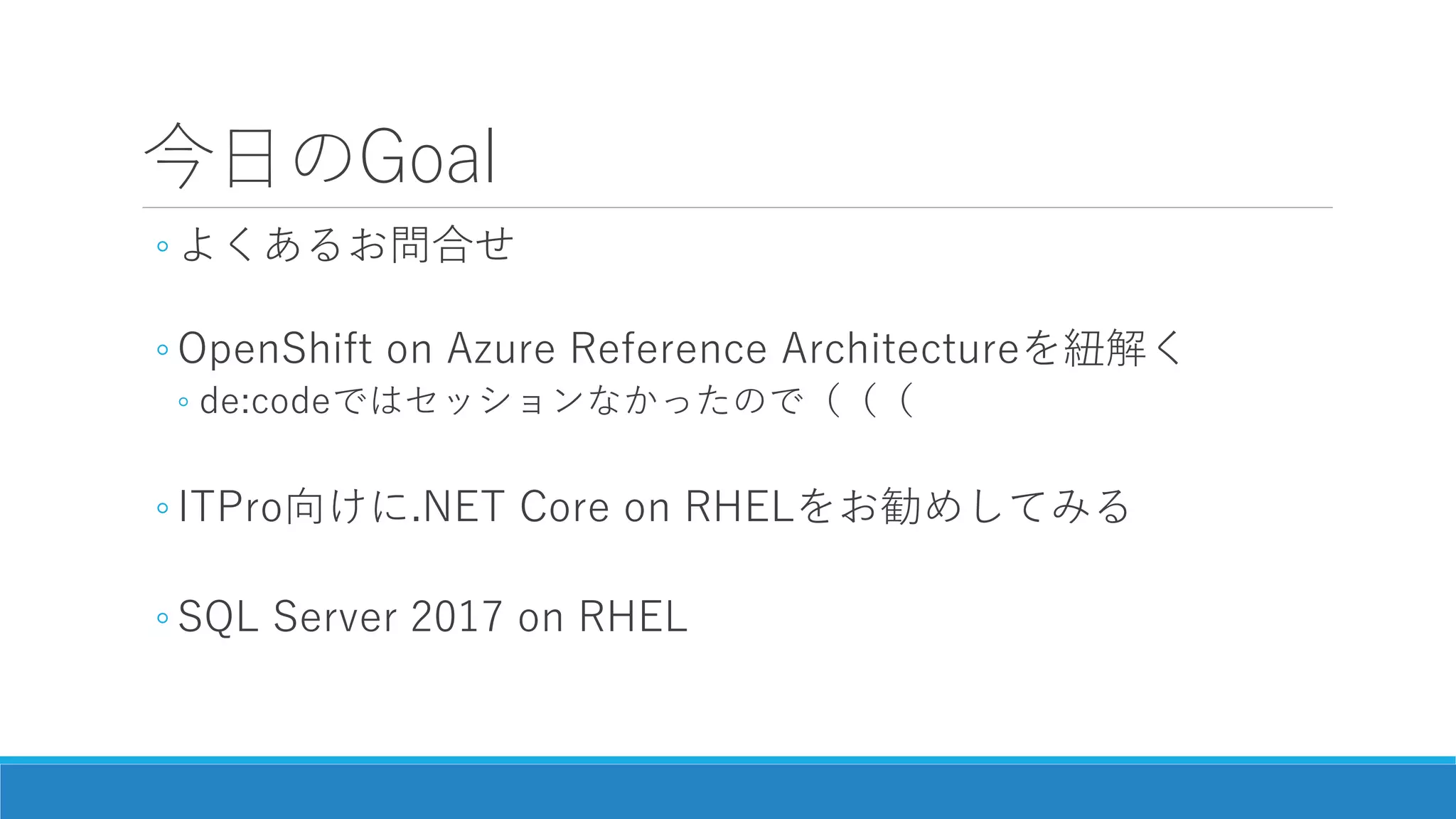 今日のGoal
◦ よくあるお問合せ
◦ OpenShift on Azure Reference Architectureを紐解く
◦ de:codeではセッションなかったので（（（
◦ ITPro向けに.NET Core on RHELをお勧めしてみる
◦ SQL Server 2017 on RHEL
 