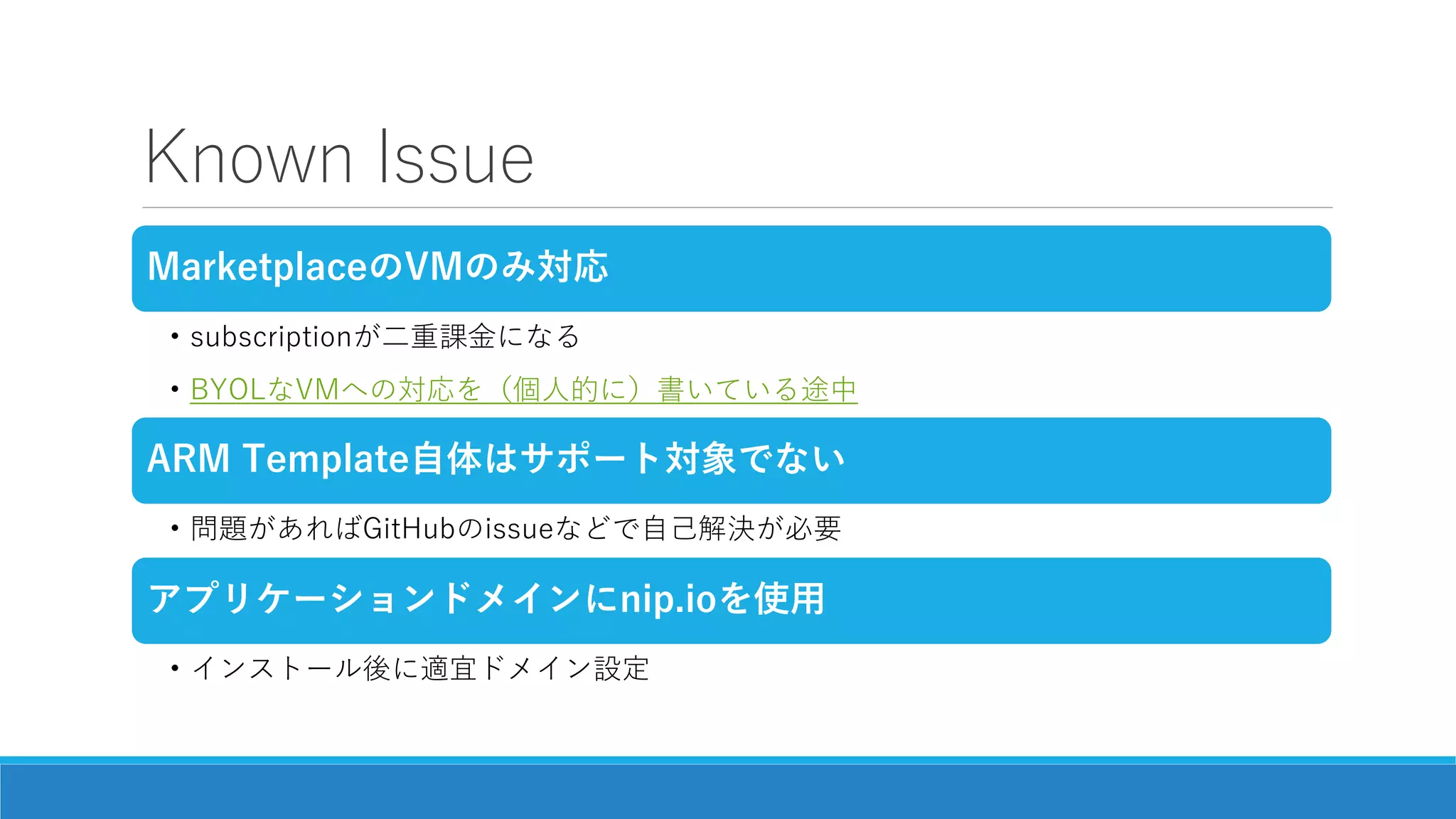 Known Issue
MarketplaceのVMのみ対応
• subscriptionが二重課金になる
• BYOLなVMへの対応を（個人的に）書いている途中
ARM Template自体はサポート対象でない
• 問題があればGitHubのissueなどで自己解決が必要
アプリケーションドメインにnip.ioを使用
• インストール後に適宜ドメイン設定
 