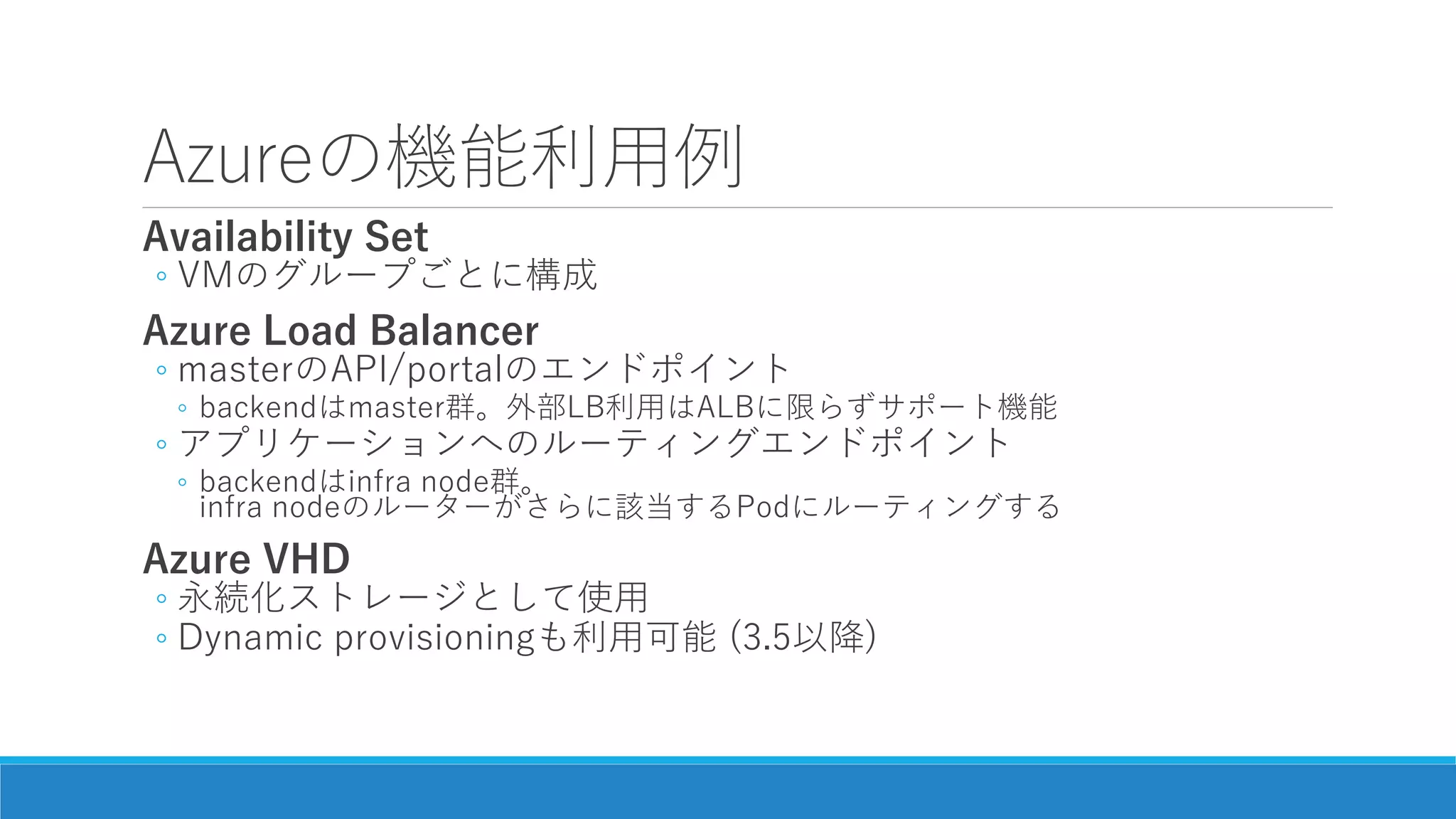 Azureの機能利用例
Availability Set
◦ VMのグループごとに構成
Azure Load Balancer
◦ masterのAPI/portalのエンドポイント
◦ backendはmaster群。外部LB利用はALBに限らずサポート機能
◦ アプリケーションへのルーティングエンドポイント
◦ backendはinfra node群。
infra nodeのルーターがさらに該当するPodにルーティングする
Azure VHD
◦ 永続化ストレージとして使用
◦ Dynamic provisioningも利用可能 (3.5以降)
 