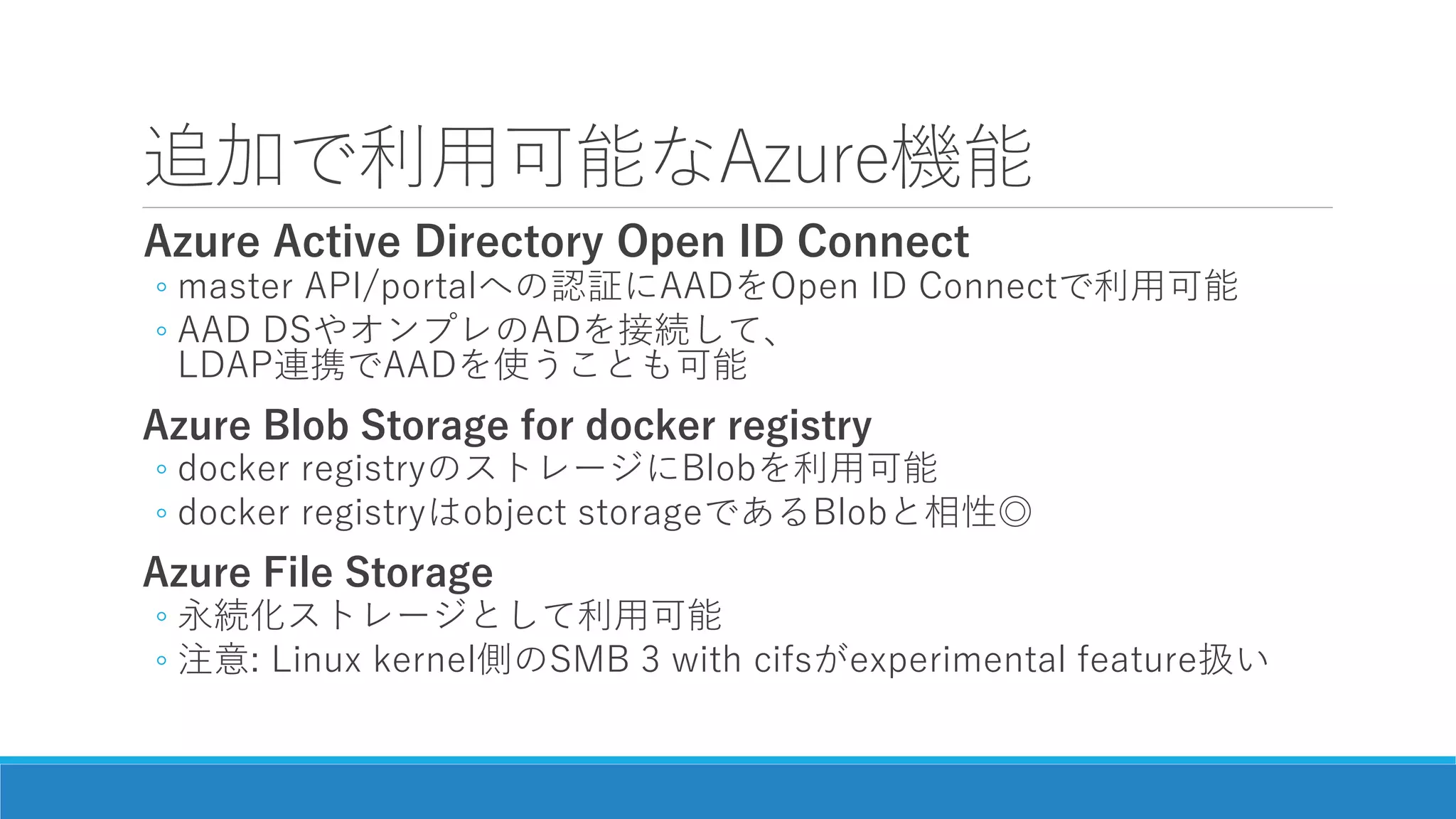 追加で利用可能なAzure機能
Azure Active Directory Open ID Connect
◦ master API/portalへの認証にAADをOpen ID Connectで利用可能
◦ AAD DSやオンプレのADを接続して、
LDAP連携でAADを使うことも可能
Azure Blob Storage for docker registry
◦ docker registryのストレージにBlobを利用可能
◦ docker registryはobject storageであるBlobと相性◎
Azure File Storage
◦ 永続化ストレージとして利用可能
◦ 注意: Linux kernel側のSMB 3 with cifsがexperimental feature扱い
 