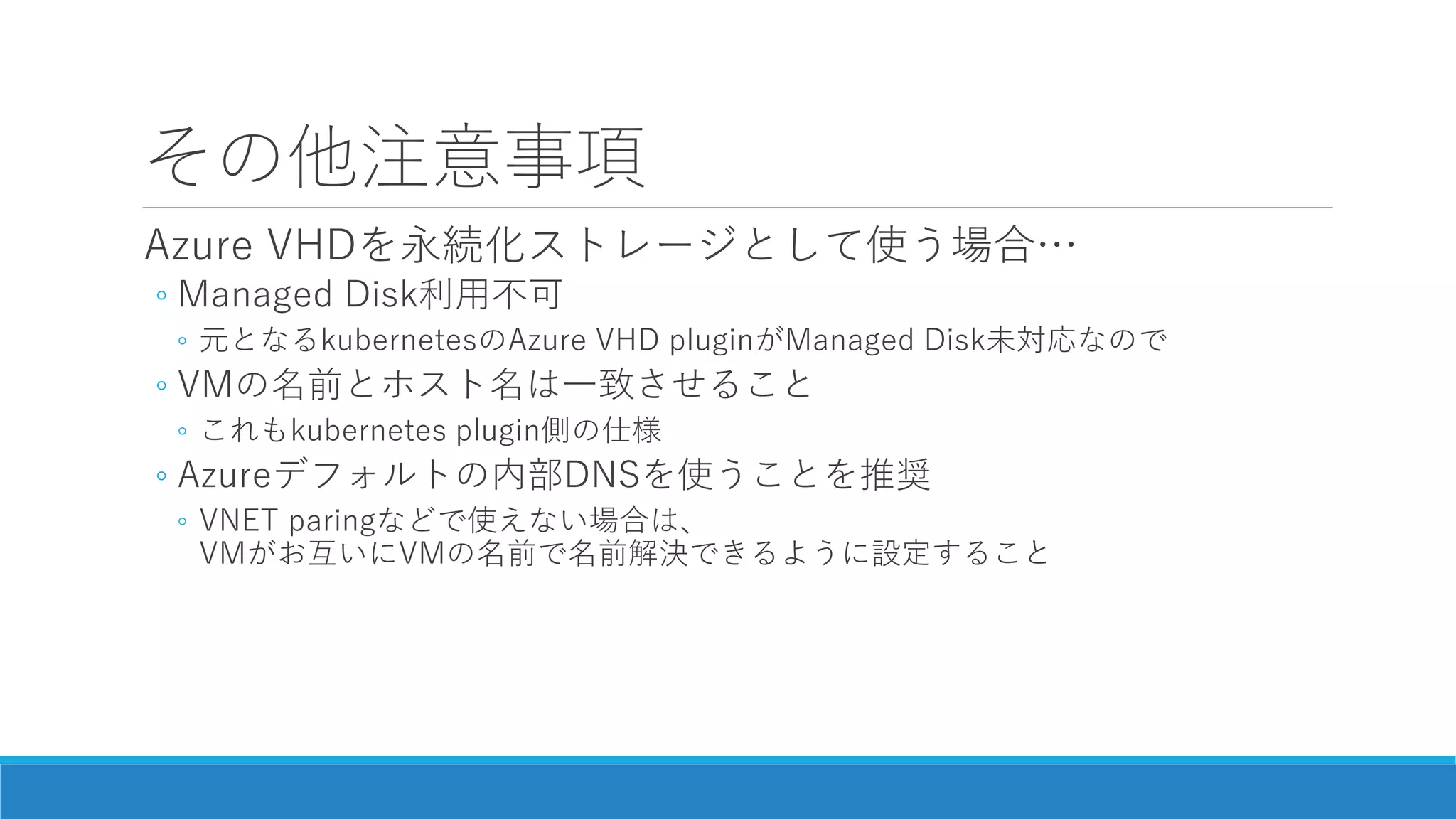 その他注意事項
Azure VHDを永続化ストレージとして使う場合…
◦ Managed Disk利用不可
◦ 元となるkubernetesのAzure VHD pluginがManaged Disk未対応なので
◦ VMの名前とホスト名は一致させること
◦ これもkubernetes plugin側の仕様
◦ Azureデフォルトの内部DNSを使うことを推奨
◦ VNET paringなどで使えない場合は、
VMがお互いにVMの名前で名前解決できるように設定すること
 