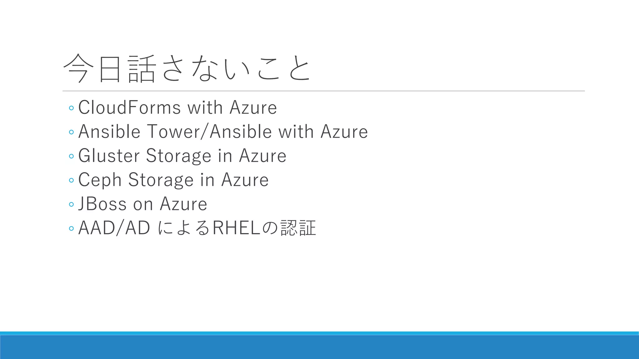 今日話さないこと
◦ CloudForms with Azure
◦ Ansible Tower/Ansible with Azure
◦ Gluster Storage in Azure
◦ Ceph Storage in Azure
◦ JBoss on Azure
◦ AAD/AD によるRHELの認証
 