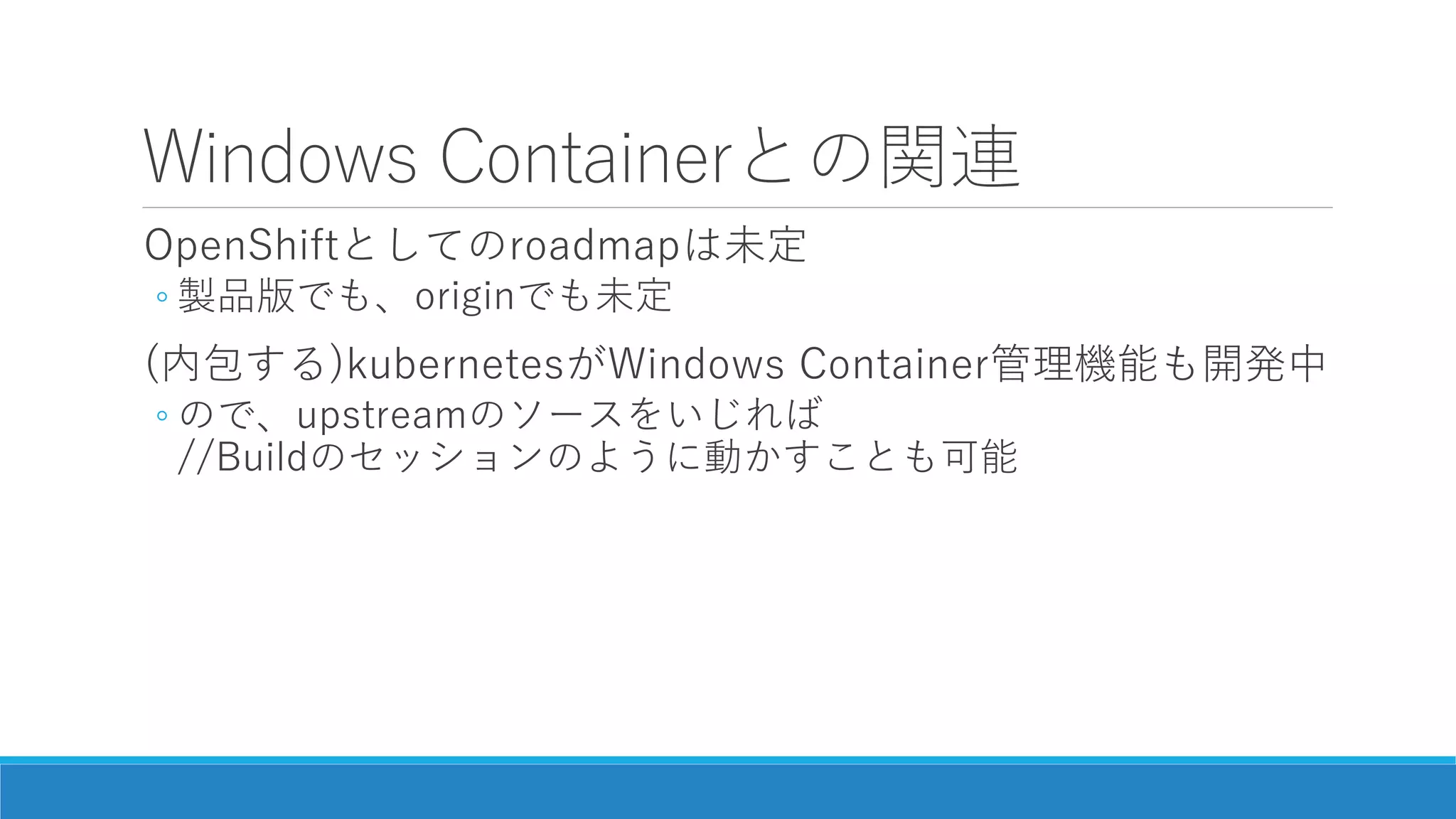 Windows Containerとの関連
OpenShiftとしてのroadmapは未定
◦ 製品版でも、originでも未定
(内包する)kubernetesがWindows Container管理機能も開発中
◦ ので、upstreamのソースをいじれば
//Buildのセッションのように動かすことも可能
 