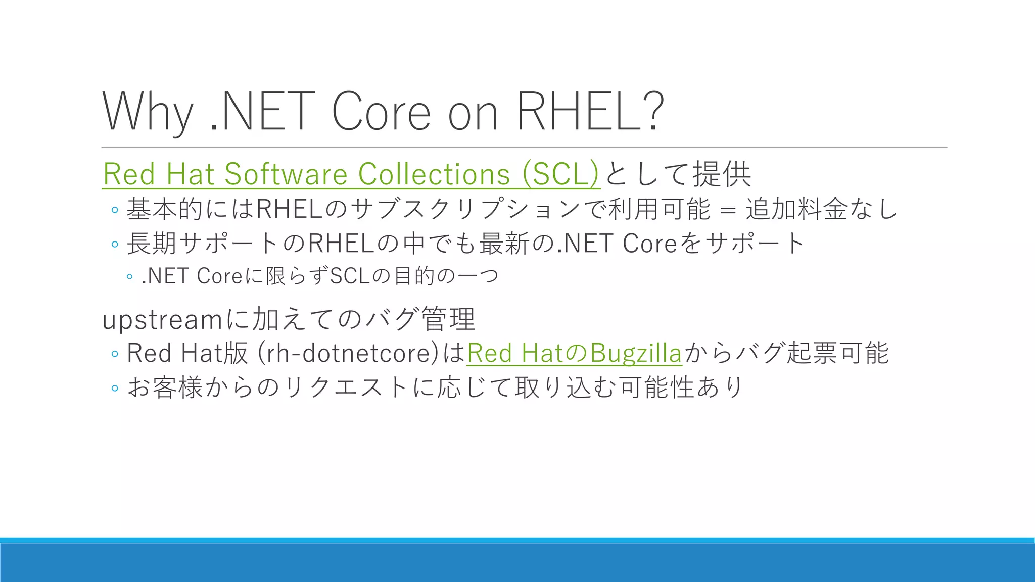 Why .NET Core on RHEL?
Red Hat Software Collections (SCL)として提供
◦ 基本的にはRHELのサブスクリプションで利用可能 = 追加料金なし
◦ 長期サポートのRHELの中でも最新の.NET Coreをサポート
◦ .NET Coreに限らずSCLの目的の一つ
upstreamに加えてのバグ管理
◦ Red Hat版 (rh-dotnetcore)はRed HatのBugzillaからバグ起票可能
◦ お客様からのリクエストに応じて取り込む可能性あり
 