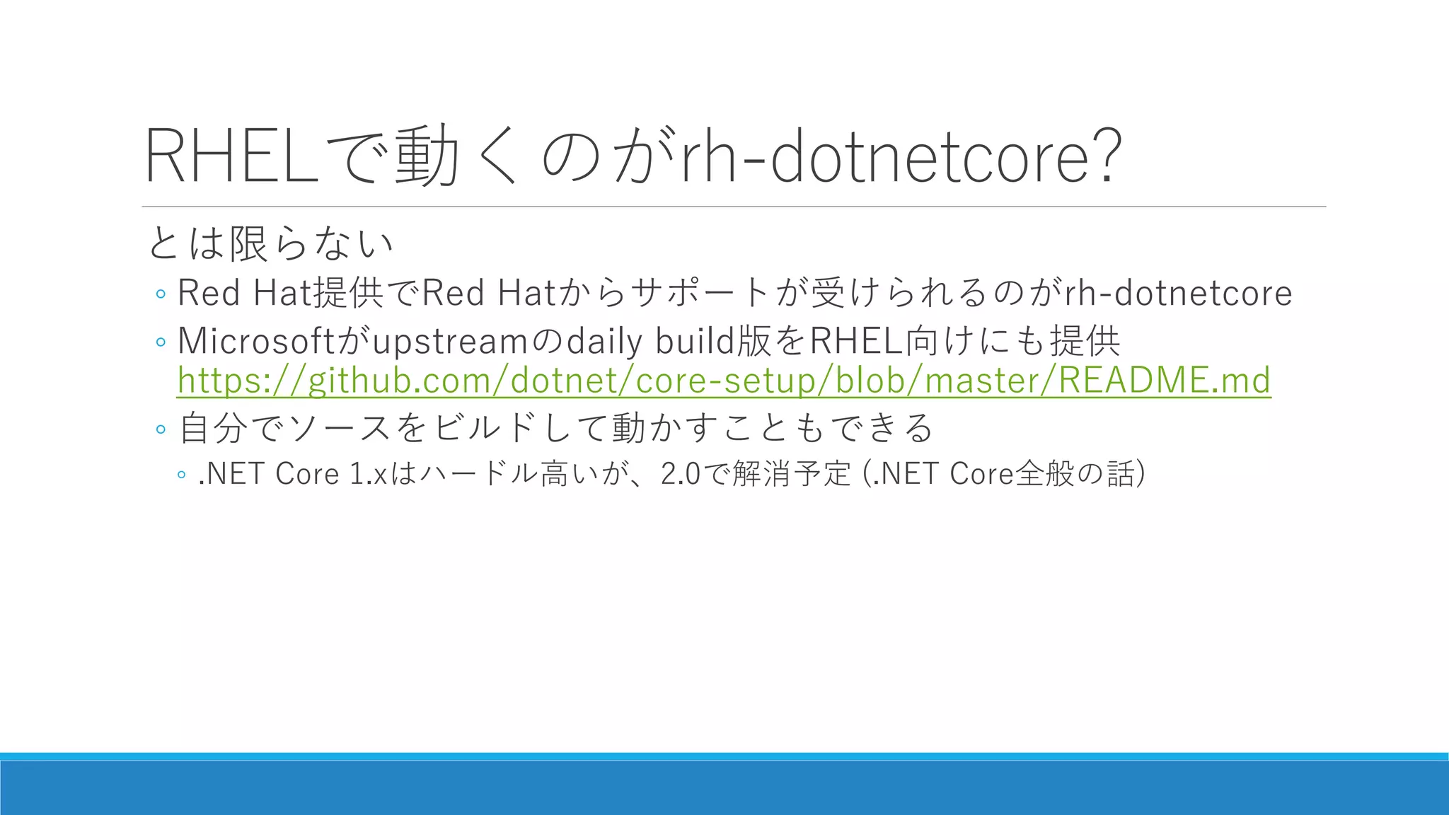 RHELで動くのがrh-dotnetcore?
とは限らない
◦ Red Hat提供でRed Hatからサポートが受けられるのがrh-dotnetcore
◦ Microsoftがupstreamのdaily build版をRHEL向けにも提供
https://github.com/dotnet/core-setup/blob/master/README.md
◦ 自分でソースをビルドして動かすこともできる
◦ .NET Core 1.xはハードル高いが、2.0で解消予定 (.NET Core全般の話)
 