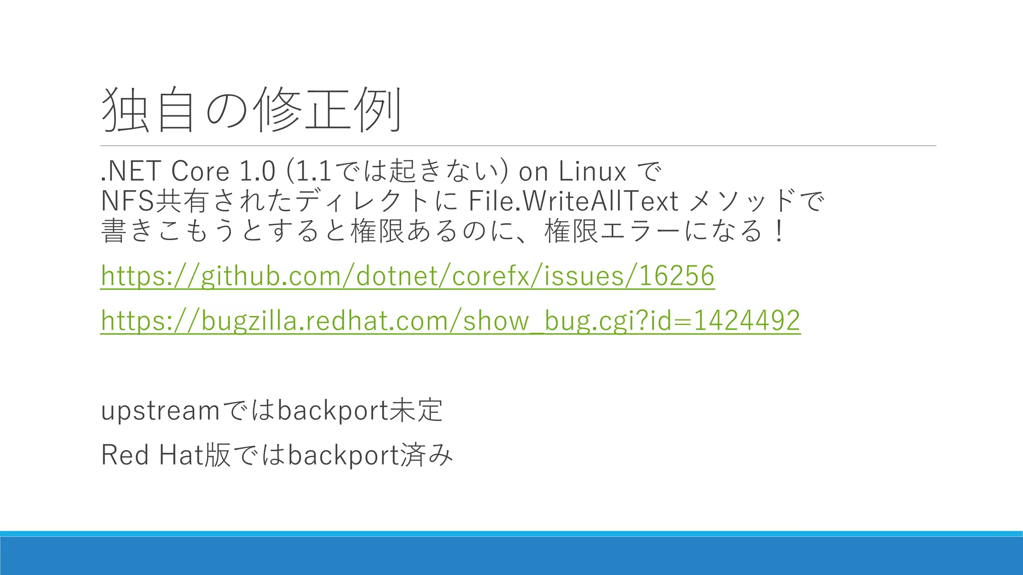 独自の修正例
.NET Core 1.0 (1.1では起きない) on Linux で
NFS共有されたディレクトに File.WriteAllText メソッドで
書きこもうとすると権限あるのに、権限エラーになる！
https://github.com/dotnet/corefx/issues/16256
https://bugzilla.redhat.com/show_bug.cgi?id=1424492
upstreamではbackport未定
Red Hat版ではbackport済み
 