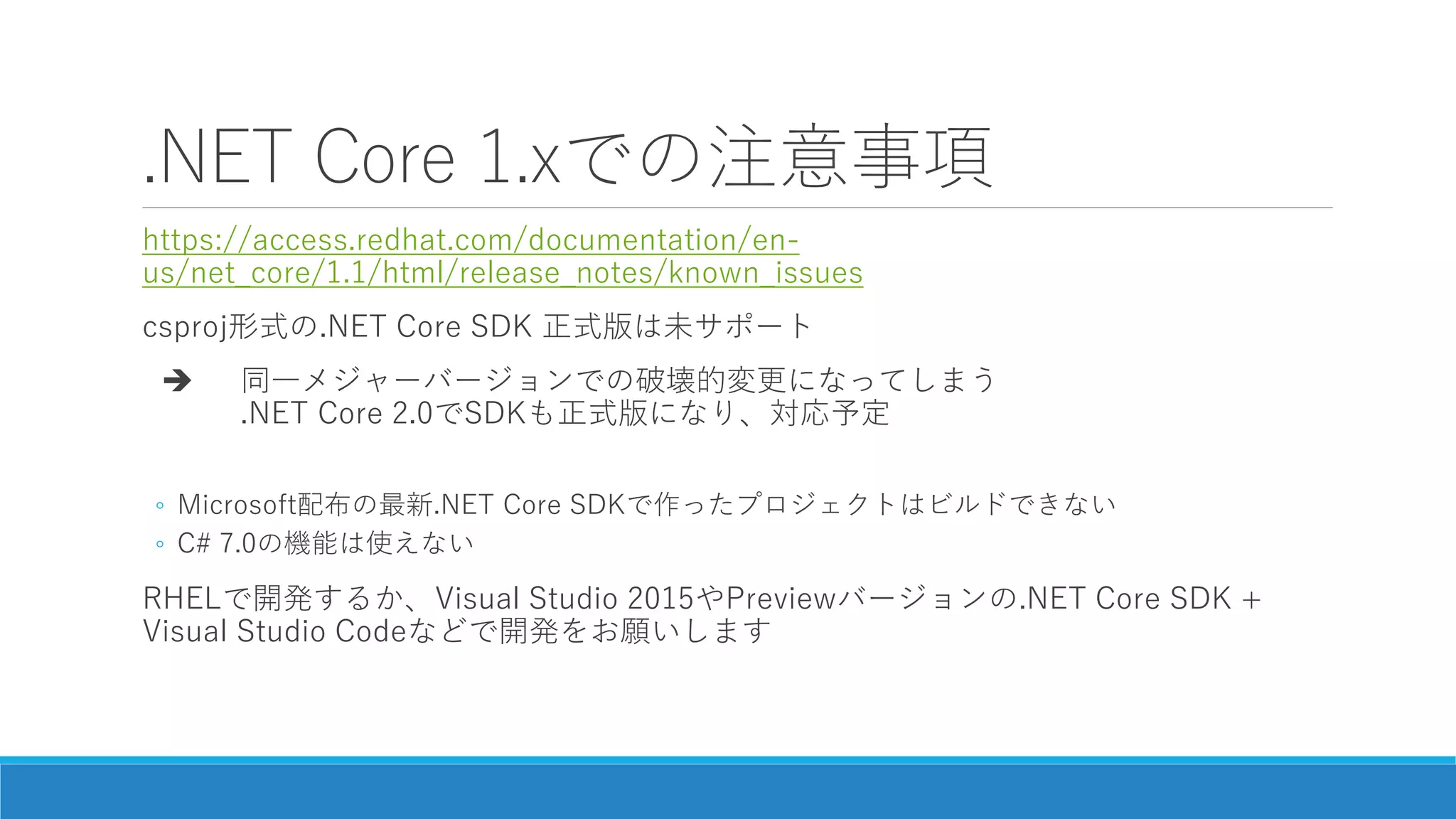 .NET Core 1.xでの注意事項
https://access.redhat.com/documentation/en-
us/net_core/1.1/html/release_notes/known_issues
csproj形式の.NET Core SDK 正式版は未サポート
 同一メジャーバージョンでの破壊的変更になってしまう
.NET Core 2.0でSDKも正式版になり、対応予定
◦ Microsoft配布の最新.NET Core SDKで作ったプロジェクトはビルドできない
◦ C# 7.0の機能は使えない
RHELで開発するか、Visual Studio 2015やPreviewバージョンの.NET Core SDK +
Visual Studio Codeなどで開発をお願いします
 