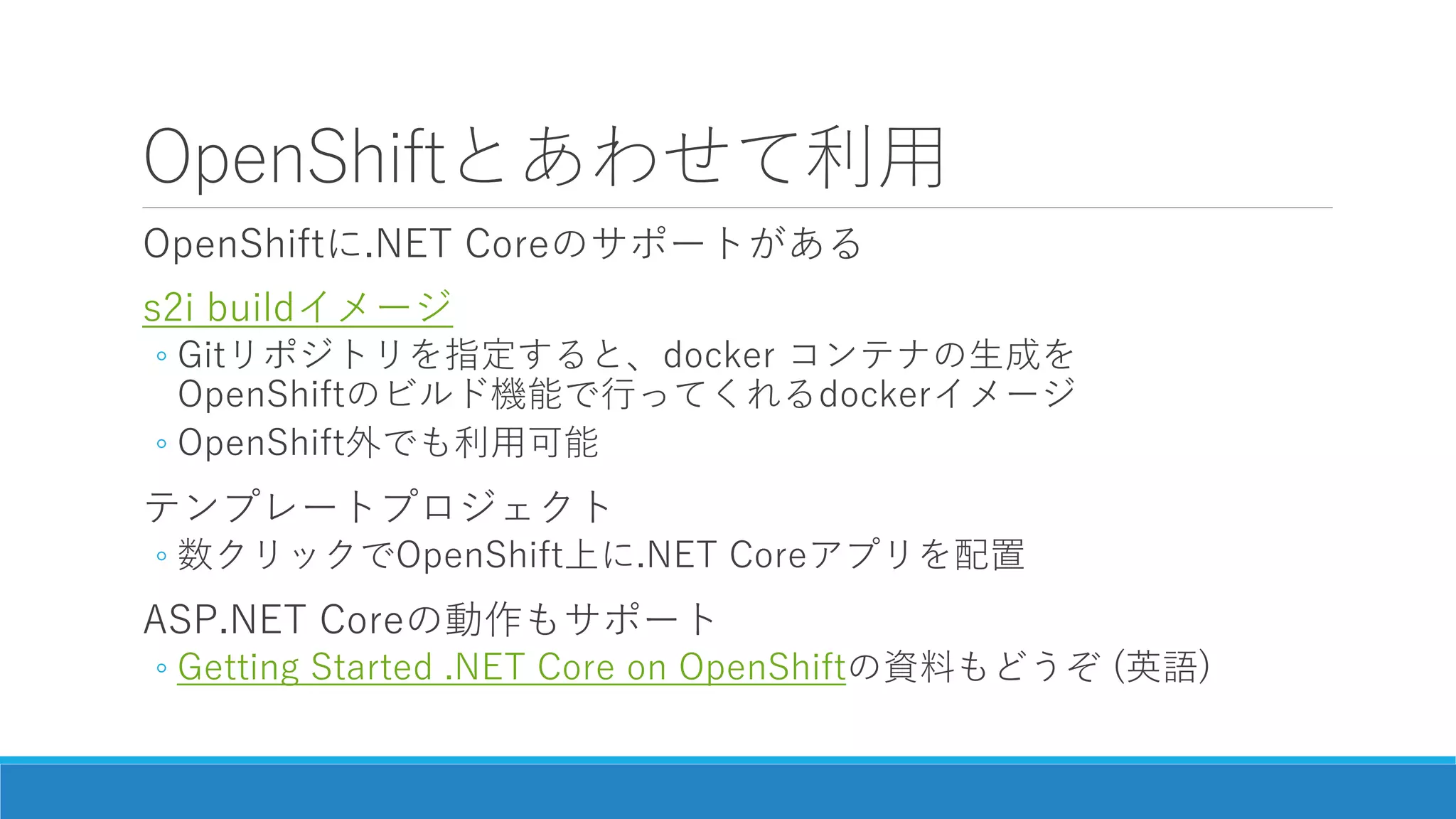 OpenShiftとあわせて利用
OpenShiftに.NET Coreのサポートがある
s2i buildイメージ
◦ Gitリポジトリを指定すると、docker コンテナの生成を
OpenShiftのビルド機能で行ってくれるdockerイメージ
◦ OpenShift外でも利用可能
テンプレートプロジェクト
◦ 数クリックでOpenShift上に.NET Coreアプリを配置
ASP.NET Coreの動作もサポート
◦ Getting Started .NET Core on OpenShiftの資料もどうぞ (英語)
 