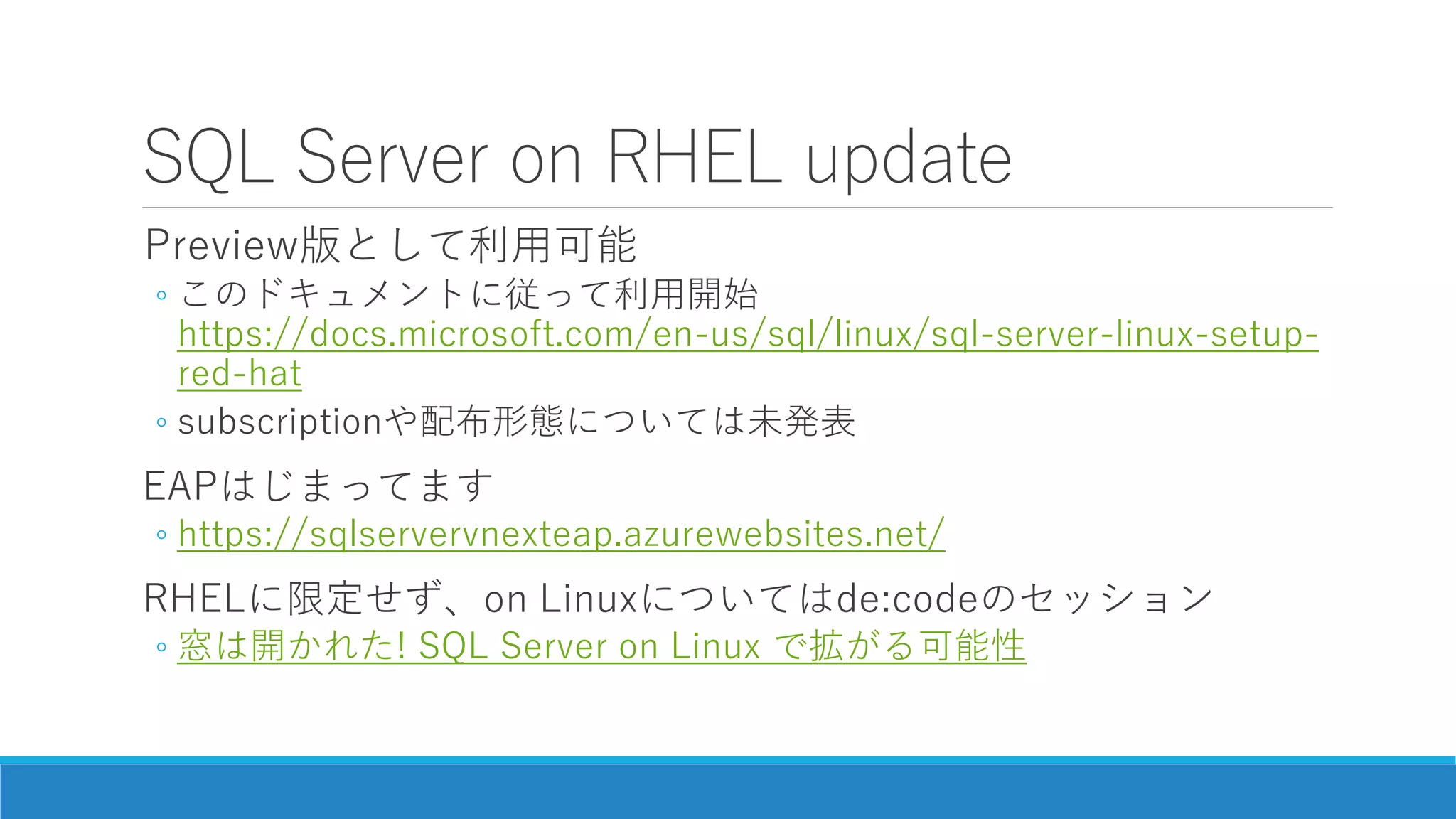 SQL Server on RHEL update
Preview版として利用可能
◦ このドキュメントに従って利用開始
https://docs.microsoft.com/en-us/sql/linux/sql-server-linux-setup-
red-hat
◦ subscriptionや配布形態については未発表
EAPはじまってます
◦ https://sqlservervnexteap.azurewebsites.net/
RHELに限定せず、on Linuxについてはde:codeのセッション
◦ 窓は開かれた! SQL Server on Linux で拡がる可能性
 