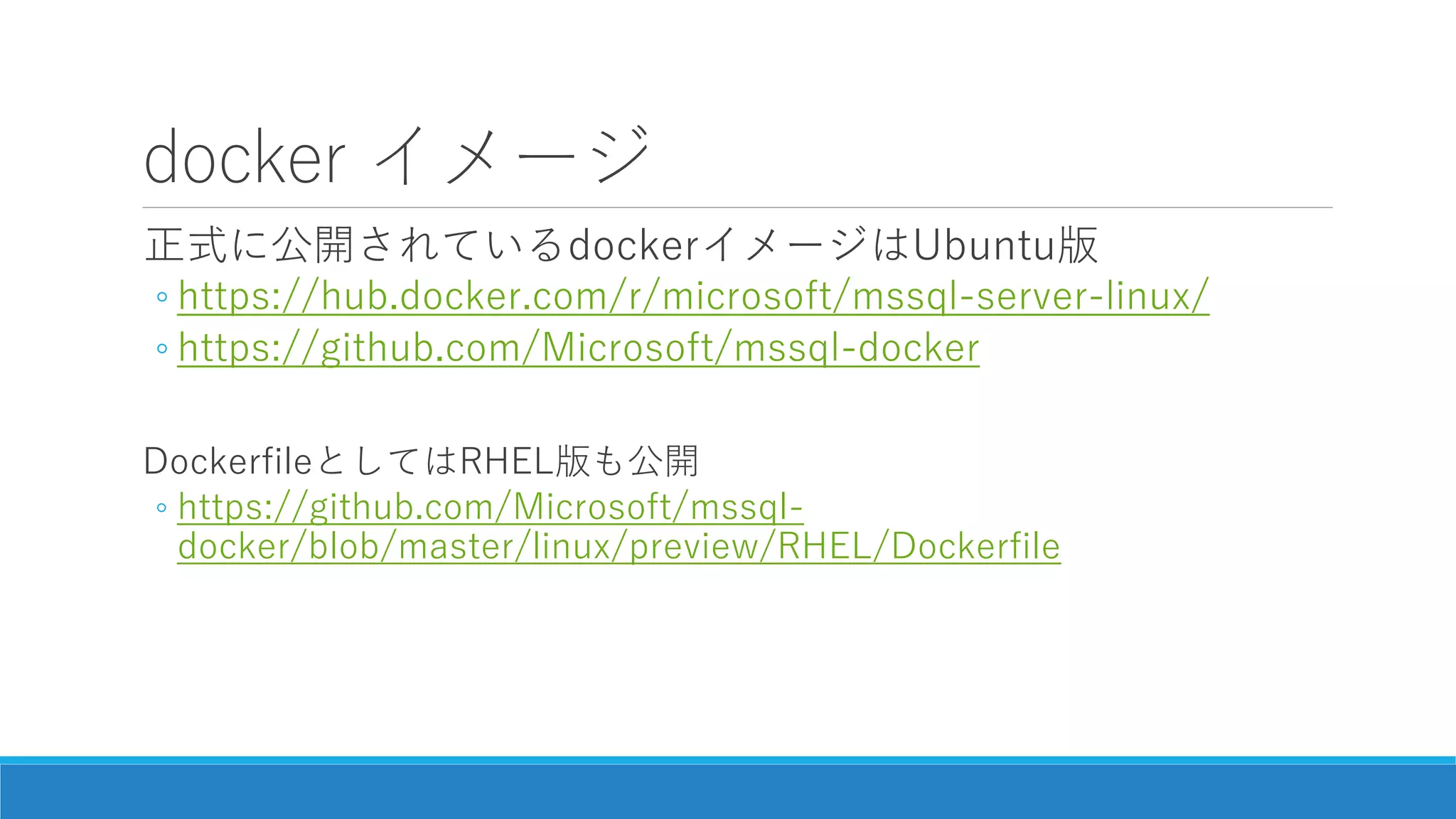 docker イメージ
正式に公開されているdockerイメージはUbuntu版
◦ https://hub.docker.com/r/microsoft/mssql-server-linux/
◦ https://github.com/Microsoft/mssql-docker
DockerfileとしてはRHEL版も公開
◦ https://github.com/Microsoft/mssql-
docker/blob/master/linux/preview/RHEL/Dockerfile
 