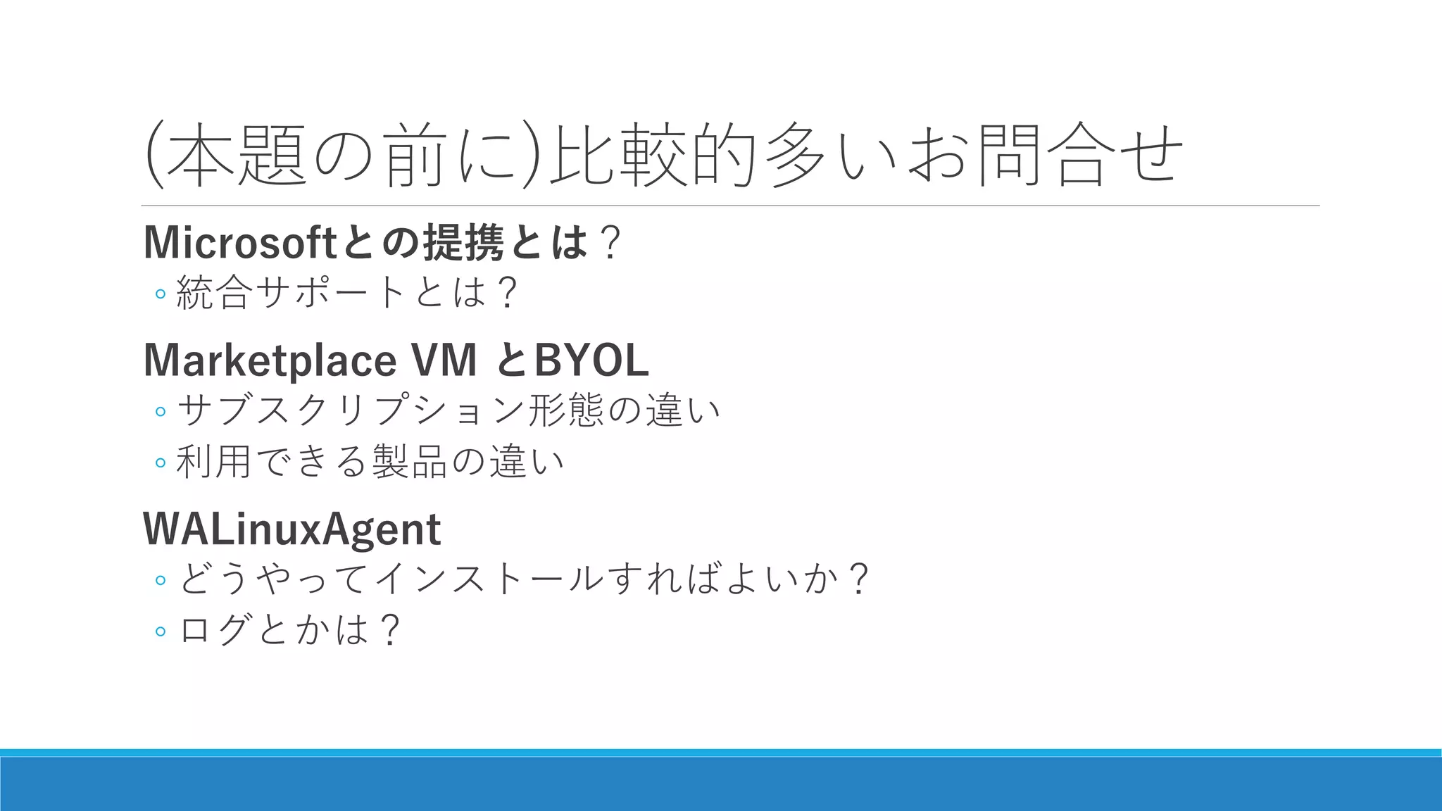 (本題の前に)比較的多いお問合せ
Microsoftとの提携とは？
◦ 統合サポートとは？
Marketplace VM とBYOL
◦ サブスクリプション形態の違い
◦ 利用できる製品の違い
WALinuxAgent
◦ どうやってインストールすればよいか？
◦ ログとかは？
 
