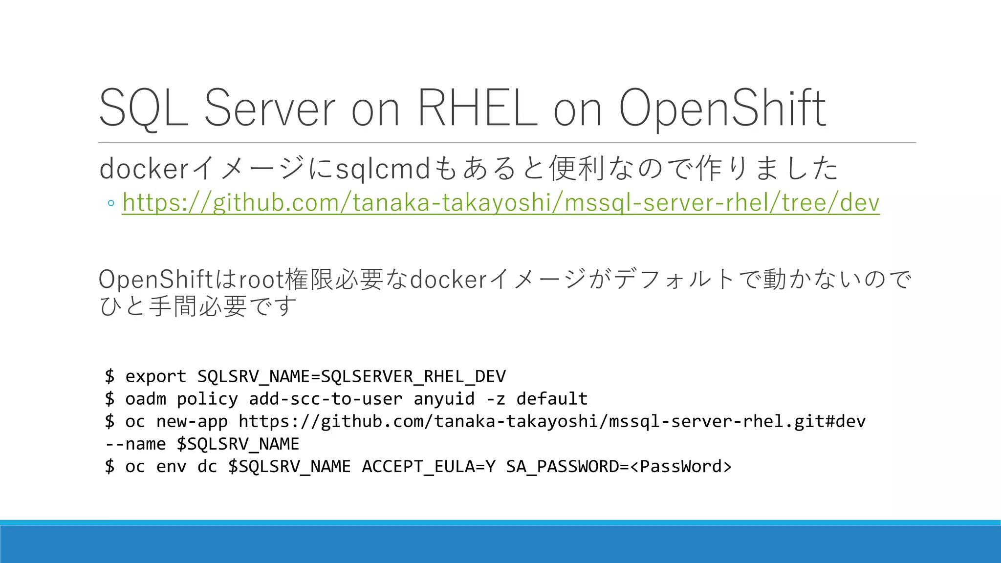 SQL Server on RHEL on OpenShift
dockerイメージにsqlcmdもあると便利なので作りました
◦ https://github.com/tanaka-takayoshi/mssql-server-rhel/tree/dev
OpenShiftはroot権限必要なdockerイメージがデフォルトで動かないので
ひと手間必要です
$ export SQLSRV_NAME=SQLSERVER_RHEL_DEV
$ oadm policy add-scc-to-user anyuid -z default
$ oc new-app https://github.com/tanaka-takayoshi/mssql-server-rhel.git#dev
--name $SQLSRV_NAME
$ oc env dc $SQLSRV_NAME ACCEPT_EULA=Y SA_PASSWORD=<PassWord>
 