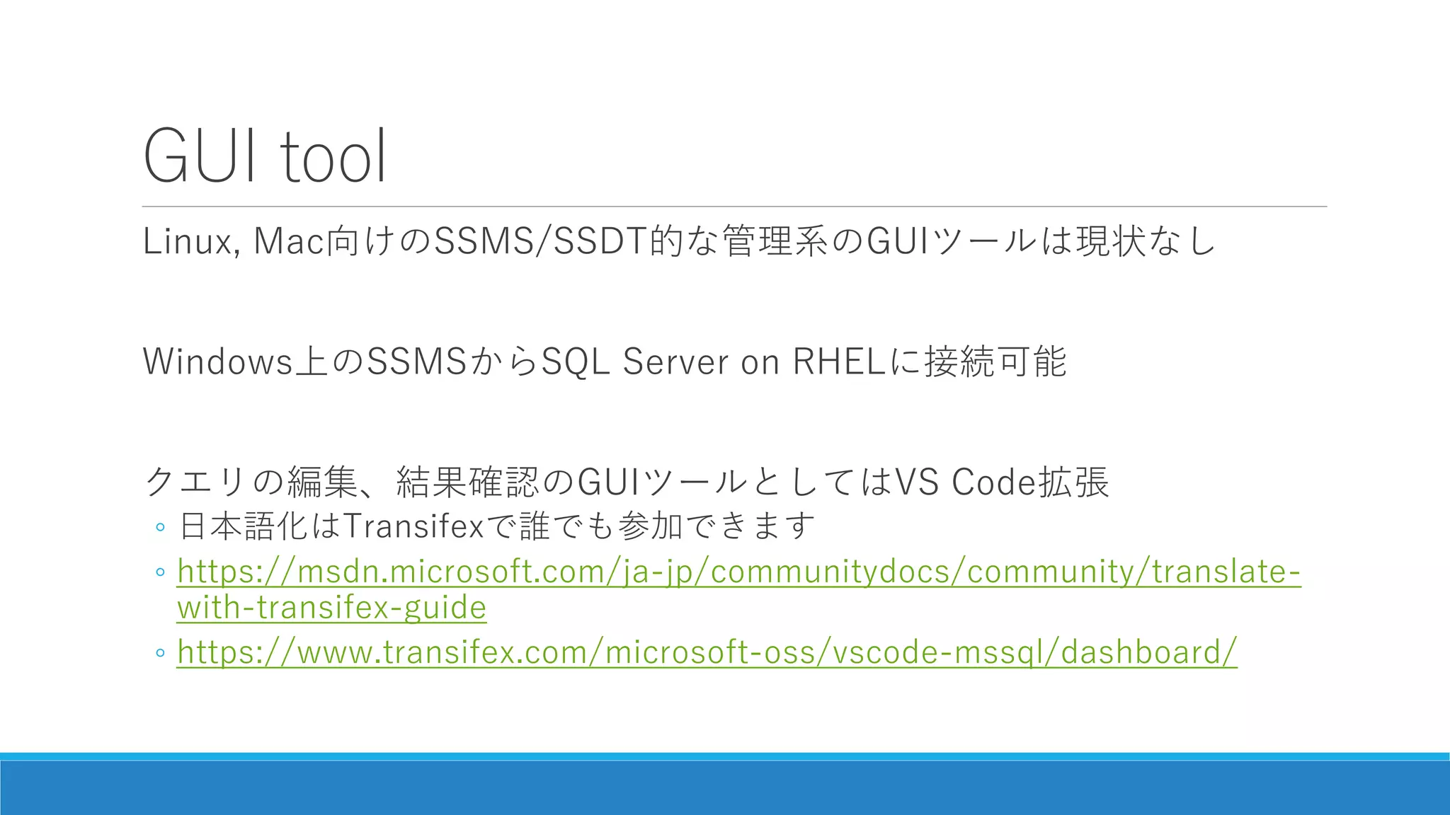 GUI tool
Linux, Mac向けのSSMS/SSDT的な管理系のGUIツールは現状なし
Windows上のSSMSからSQL Server on RHELに接続可能
クエリの編集、結果確認のGUIツールとしてはVS Code拡張
◦ 日本語化はTransifexで誰でも参加できます
◦ https://msdn.microsoft.com/ja-jp/communitydocs/community/translate-
with-transifex-guide
◦ https://www.transifex.com/microsoft-oss/vscode-mssql/dashboard/
 