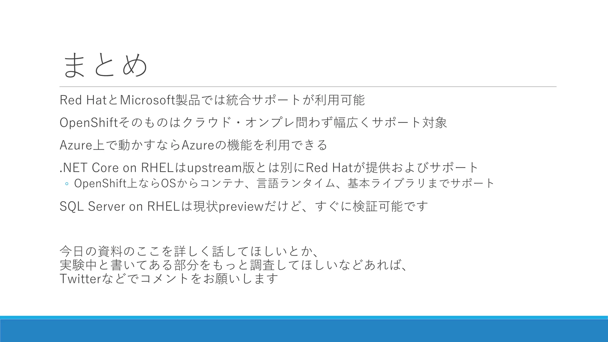 まとめ
Red HatとMicrosoft製品では統合サポートが利用可能
OpenShiftそのものはクラウド・オンプレ問わず幅広くサポート対象
Azure上で動かすならAzureの機能を利用できる
.NET Core on RHELはupstream版とは別にRed Hatが提供およびサポート
◦ OpenShift上ならOSからコンテナ、言語ランタイム、基本ライブラリまでサポート
SQL Server on RHELは現状previewだけど、すぐに検証可能です
今日の資料のここを詳しく話してほしいとか、
実験中と書いてある部分をもっと調査してほしいなどあれば、
Twitterなどでコメントをお願いします
 