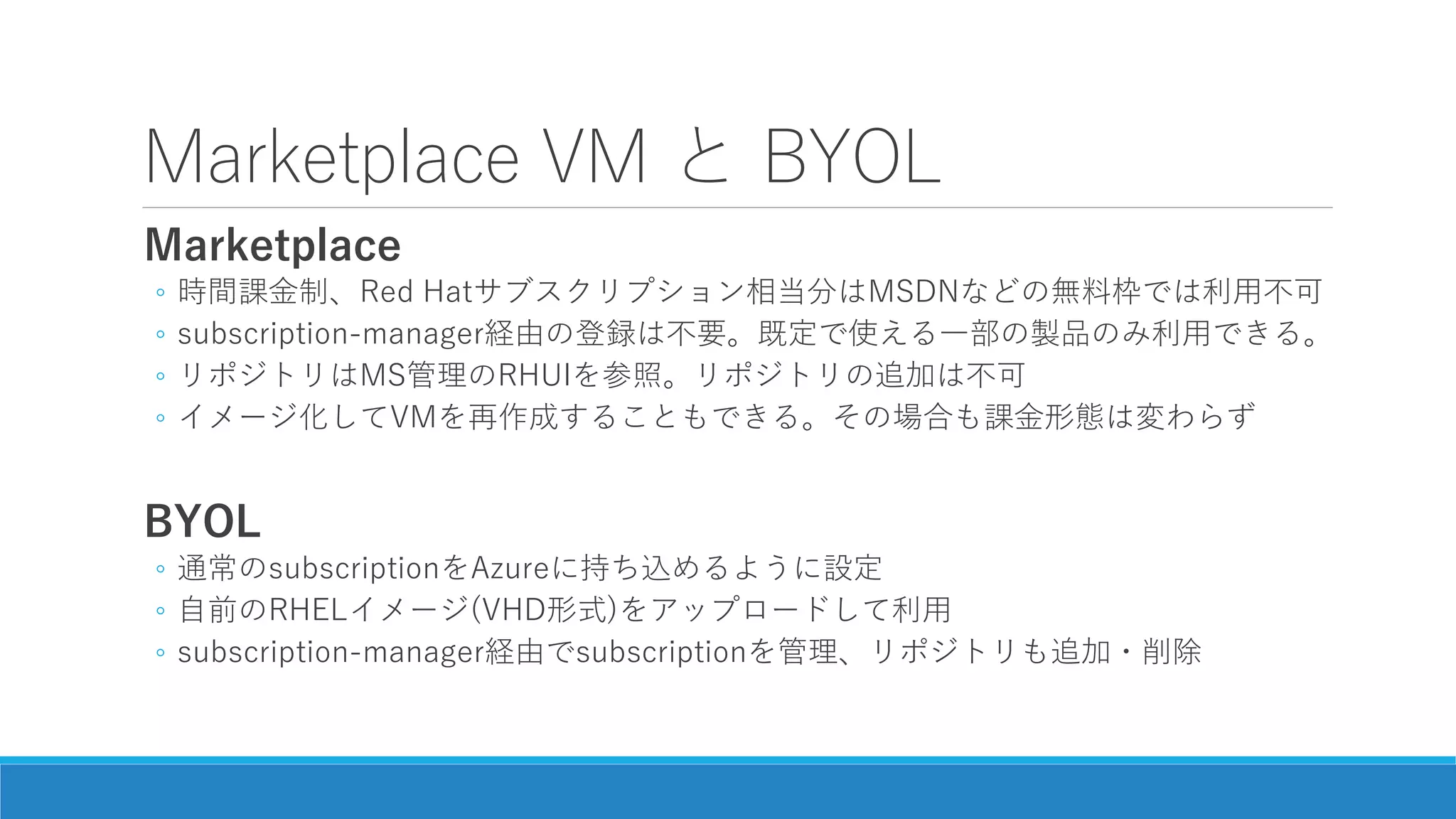 Marketplace VM と BYOL
Marketplace
◦ 時間課金制、Red Hatサブスクリプション相当分はMSDNなどの無料枠では利用不可
◦ subscription-manager経由の登録は不要。既定で使える一部の製品のみ利用できる。
◦ リポジトリはMS管理のRHUIを参照。リポジトリの追加は不可
◦ イメージ化してVMを再作成することもできる。その場合も課金形態は変わらず
BYOL
◦ 通常のsubscriptionをAzureに持ち込めるように設定
◦ 自前のRHELイメージ(VHD形式)をアップロードして利用
◦ subscription-manager経由でsubscriptionを管理、リポジトリも追加・削除
 