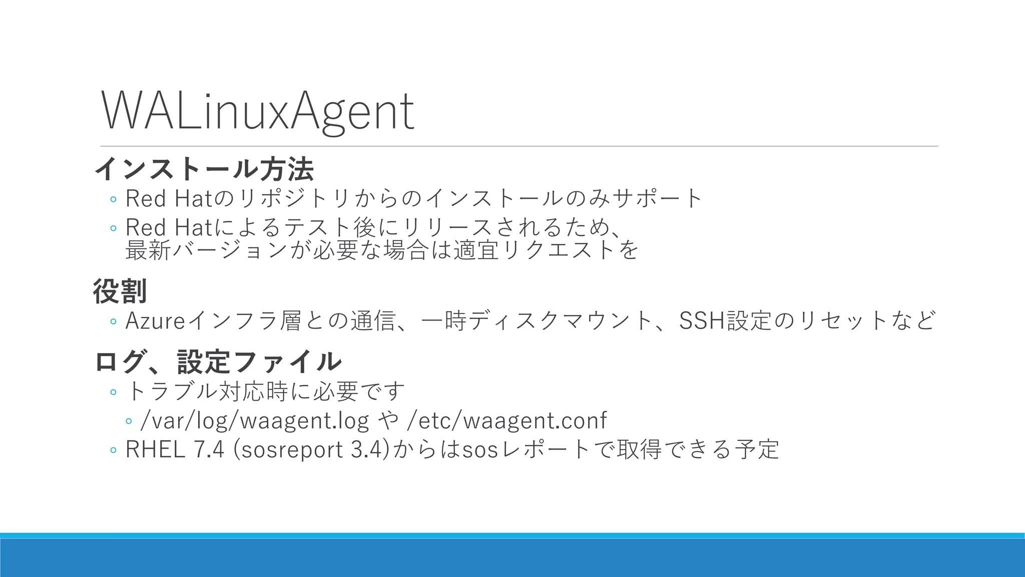 WALinuxAgent
インストール方法
◦ Red Hatのリポジトリからのインストールのみサポート
◦ Red Hatによるテスト後にリリースされるため、
最新バージョンが必要な場合は適宜リクエストを
役割
◦ Azureインフラ層との通信、一時ディスクマウント、SSH設定のリセットなど
ログ、設定ファイル
◦ トラブル対応時に必要です
◦ /var/log/waagent.log や /etc/waagent.conf
◦ RHEL 7.4 (sosreport 3.4)からはsosレポートで取得できる予定
 