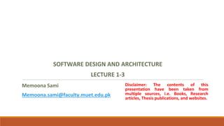 Memoona Sami
Memoona.sami@faculty.muet.edu.pk
SOFTWARE DESIGN AND ARCHITECTURE
LECTURE 1-3
Disclaimer: The contents of this
presentation have been taken from
multiple sources, i.e. Books, Research
articles, Thesis publications, and websites.
 