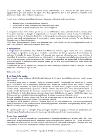 Ao mesmo tempo, a estrutura dos veículos evolui continuamente, e os métodos de corte (bem como os 
equipamentos) que eram eficazes há alguns anos, hoje apresentam mais e mais problemas, exigindo assim 
questionar o tempo todo o conhecimento passado. 
Assim, no seu nível e de sua unidade, vê-se que o Sapador é confrontado a vários problemas: 
- Falta de tempo, pela sua condição de voluntário 
- Necessidade de poder atender ocorrências muito diversificadas 
- Necessidade de gerenciar operações mais e mais complexas 
A isso juntam-se dois outros pontos, que por sua vez são problemáticos para a gestão dos recursos humanos, tanto 
locais como nacionais: a duração do engajamento dos Sapadores-Bombeiros sempre é curta. Considerando as 
estatísticas de Corpos de Sapadores-Bombeiros na Europa, pode-se estimar que um engajamento de 5 a 8 anos é o 
máximo para grande parte das pessoas. O tempo todo, é preciso recrutar e formar os novos. Por isso, distribuir a 
formação em 4 ou 5 anos é impossível. 
Além disso, o engajamento do pessoal para operações mais e mais complexas exige um equipamento complexo, 
caro e cuja vida útil é, para alguns elementos, muito curta. 
A solução ruim 
A solução ruim seria aumentar o tempo de formação. Mesmo ela parecendo lógica (quanto mais coisas a aprender, 
mais tempo), a experiência mostra que o resultado é catastrófico. De fato, a capacidade de memorização do 
indivíduo é limitada. Em aula, o formador pode entregar uma massa de informações, mas o que importa é a 
capacidade de memorizar e, principalmente, de utilizar depois as informações em condições de estresse, de medo, 
com pessoas que gritam ou mesmo xingam e são violentas. A constatação é que a quantidade de informação que 
podemos transmitir é, no fim das contas, bastante baixa e que ela deve ser transmitida em bem pouco tempo, por 
formadores de alto nível. 
O problema é que nós não podemos nos contentar com pouca informação, pois quem impõe as condições e as ações 
a realizar é a realidade, ou seja, os fatos. 
Então, como fazer? 
Dois tipos de formação 
Para responder a esse problema, a DNF (Direção Nacional de Formação da ANSB) gerencia dois grandes grupos 
de formação. 
No primeiro grupo, estão as chamadas "formações de tronco comum". Comparando com a medicina, é a clínica 
geral. Elas tratam de todo o conhecimento necessário para a maioria dos casos de socorro. Essa família é composta 
de vários cursos: socorrismo em equipe nível 1, socorrismo em equipe nível 2, resgate veicular, incêndio nível 1 e 
incêndio nível 2. Para tornar-se Sapador de 1o Galão, o recruta deve realizar os cursos de socorrismo nível 1 e 
incêndio nível 1. Participando dos cursos de socorrismo nível 2, incêndio 2 e resgate veicular, o Sapador obterá o 
grau de Sapador 2o Galão. Em seguida, ele poderá fazer o curso de Subchefe, em seguida o de Chefe e depois o de 
Oficial, sendo que esses últimos tratam principalmente da tática e comando, em diferentes níveis. 
Por esse princípio de tronco comum, um Chefe que se apresenta num socorro pode, só de ver o grau de um 
Sapador, saber exatamente o que ele sabe fazer, com qual material. 
Isso porque a ANSB padroniza o material. Todos os Sapadores têm o mesmo uniforme, o mesmo equipamento de 
proteção individual e todas as unidades têm o mesmo equipamento. Voltaremos neste ponto logo adiante, pois a 
SDA é o exemplo perfeito desse princípio. 
No segundo grupo, temos as formações de especialização: mergulho, pedagogia, salvamento em grande altura, etc. 
Somente alguns Sapadores fazem essas formações, que não estão disponíveis em todas as unidades. 
Como fazer a escolha? 
As formações de tronco comum são para todas as unidades. Mas as formações de especialização, não. Então, como 
saber se esta ou aquela unidade deve ter ou não uma equipe de mergulhadores, alpinistas, etc.? De fato, no território 
onde existe um grande rio com atividade turística, a necessidade de uma equipe de mergulho é evidente, mas uma 
outra unidade de Sapadores poderá não ter nenhuma necessidade de uma equipe assim. 
SDA-Sacola de Altura - 20/01/2014 - Página 2 de 5 - © ANSB 
- Associação Nacional dos Sapadores-Bombeiros 
 