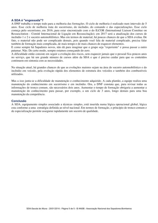 A SDA é "engessada"? 
A DNF trabalha o tempo todo para a melhoria das formações. O ciclo de melhoria é realizado num intervalo de 5 
anos. Esse ciclo de melhoria trata do socorrismo, do incêndio, do comando e das especializações. Esse ciclo 
começa pelo socorrismo, em 2016, para estar sincronizado com o do ILCOR (International Liaison Comittee on 
Ressuscitation - Comitê Internacional de Ligação em Ressuscitação); em 2017 será a atualização dos cursos de 
incêndio 1 e 2 e socorro automobilístico. Mas em termos de material, há poucas chances de que a SDA evolua. De 
fato, o material não pode ser complicado demais, pois quando você fala de material complicado, precisa falar 
também de formação mais complicada, de mais tempo e de mais chances de esquecer elementos. 
E como sempre há Sapadores novos, não dá para imaginar que o grupo seja "experiente" e possa passar a outro 
patamar. Não. De certo modo, sempre estamos começando do zero. 
A dificuldade então consiste em seguir a evolução dos riscos, sem esquecer jamais que o pessoal fica poucos anos 
no serviço, que há um grande número de cursos além da SDA e que é preciso cuidar para que os conteúdos 
continuem em sintonia com as necessidades. 
Na situação atual, há grandes chances de que as evoluções maiores sejam na área do socorro automobilístico e do 
incêndio em veículo, pela evolução rápida dos elementos de estrutura dos veículos e também dos combustíveis 
utilizados. 
Mas a isso junta-se a dificuldade de manutenção o conhecimento adquirido. A cada plantão, a equipe realiza uma 
manutenção do conhecimento em socorrismo e em incêndio. Ora, a DNF constata que, para revisar todas as 
informações de tronco comum, são necessários dois anos. Aumentar o tempo de formação obrigaria a aumentar a 
manutenção do conhecimento para passar, por exemplo, a um ciclo de 3 anos, longo demais para uma boa 
manutenção da competência. 
Conclusão 
A SDA, equipamento simples associado a técnicas simples, está inserida numa lógica operacional global, lógica 
esta conforme a uma estratégia definida ao nível nacional. Em termos de formação, o princípio de tronco comum e 
de especialização permite assegurar rapidamente um socorro de qualidade. 
SDA-Sacola de Altura - 20/01/2014 - Página 5 de 5 - © ANSB 
- Associação Nacional dos Sapadores-Bombeiros 

