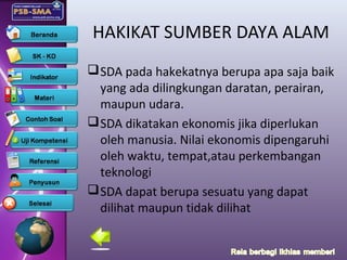 HAKIKAT SUMBER DAYA ALAM
SDA pada hakekatnya berupa apa saja baik
yang ada dilingkungan daratan, perairan,
maupun udara.
SDA dikatakan ekonomis jika diperlukan
oleh manusia. Nilai ekonomis dipengaruhi
oleh waktu, tempat,atau perkembangan
teknologi
SDA dapat berupa sesuatu yang dapat
dilihat maupun tidak dilihat
 