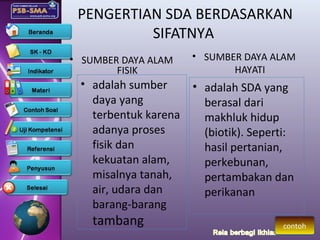PENGERTIAN SDA BERDASARKAN
SIFATNYA
• adalah sumber
daya yang
terbentuk karena
adanya proses
fisik dan
kekuatan alam,
misalnya tanah,
air, udara dan
barang-barang
tambang
• SUMBER DAYA ALAM
FISIK
• SUMBER DAYA ALAM
HAYATI
• adalah SDA yang
berasal dari
makhluk hidup
(biotik). Seperti:
hasil pertanian,
perkebunan,
pertambakan dan
perikanan
contoh
 
