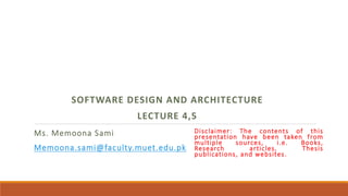 Ms. Memoona Sami
Memoona.sami@faculty.muet.edu.pk
SOFTWARE DESIGN AND ARCHITECTURE
LECTURE 4,5
Disclaimer: The contents of this
presentation have been taken from
multiple sources, i.e. Books,
Research articles, Thesis
publications, and websites.
 