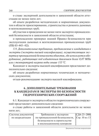240
Документы Системы аккредитации
СБОРНИК ДОКУМЕНТОВ
Система документов
по аккредитации
Требования к экспертам
по промышленной безопасности,
безопасности в строительстве
и инспекционному контролю
СДА-23–2008
Стр. 10 из 13
о стаже экспертной деятельности в заявленной области атте-
стации не менее пяти лет;
об опыте разработки методических и нормативных докумен-
тов в области проектирования, строительства и ремонта дымовых
и вентиляционных труб;
об участии в проведении не менее пяти экспертиз промышлен-
ной безопасности в заявленной области аттестации;
о прохождении проверки знаний Правил безопасности при
эксплуатации дымовых и вентиляционных промышленных труб
(ПБ 03-445–02).
5.9. Дополнительные требования, предъявляемые к кандидатам в
эксперты (эксперты высшей квалификации), осуществляющим экс-
пертизу промышленной безопасности объектов, где используется обо-
рудование, работающее под избыточным давлением более 0,07 МПа
или с температурой нагрева воды свыше 115 °С.
Кандидат в эксперты высшей квалификации представляет до-
полнительно сведения:
об опыте разработки нормативных технических и методиче-
ских документов;
отзыв-рекомендацию эксперта высшей квалификации.
6. ДОПОЛНИТЕЛЬНЫЕ ТРЕБОВАНИЯ
К КАНДИДАТАМ В ЭКСПЕРТЫ ПО БЕЗОПАСНОСТИ
ГИДРОТЕХНИЧЕСКИХ СООРУЖЕНИЙ
6.1. Кандидат в эксперты в области гидротехнических сооруже-
ний представляет дополнительно сведения:
о стаже работы в заявленной области деятельности не менее
пяти лет;
 