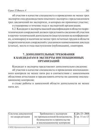 241
© НТЦ «Промышленная безопасность», 2008
Серия 32 Выпуск 4
Система документов
по аккредитации
Требования к экспертам
по промышленной безопасности,
безопасности в строительстве
и инспекционному контролю
СДА-23–2008
Стр. 11 из 13
об участии в качестве специалиста в проведении не менее трех
экспертиз под руководством опытного эксперта с представлением
трех заключений по экспертизе, в которых он принимал участие;
о стажировке в течение года в экспертной организации.
6.2.Кандидатвэкспертывысшейквалификациивобластигидро-
технических сооружений должен представить сведения об участии
в научно-технической деятельности (выступления на конференци-
ях, семинарах) и наличии не менее трех печатных трудов в области
гидротехнических сооружений с указанием наименования доклада
(статьи), места и года выступления (публикации), соавторов.
7. ДОПОЛНИТЕЛЬНЫЕ ТРЕБОВАНИЯ
К КАНДИДАТАМ В ЭКСПЕРТЫ ИНСПЕКЦИОННЫХ
ОРГАНИЗАЦИЙ
Кандидат в эксперты представляет дополнительно сведения:
об участии в качестве специалиста в проведении инспекцион-
ного контроля не менее пяти раз в соответствии с заявленными
областями аттестации и предоставить отчеты по данному инспек-
ционному контролю;
о стаже работы в заявленной области деятельности не менее
пяти лет.
 