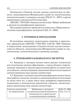 232
Документы Системы аккредитации
СБОРНИК ДОКУМЕНТОВ
Система документов
по аккредитации
Требования к экспертам
по промышленной безопасности,
безопасности в строительстве
и инспекционному контролю
СДА-23–2008
Стр. 2 из 13
Положения о Единой системе оценки соответствия на объ-
ектах, подконтрольных Федеральной службе по экологическому,
технологическому и атомному надзору (РД-03-21–2007) и других
нормативных документов Ростехнадзора;
ISO/IEC 17024:2003 «Оценка соответствия. Общие требования
к органам по сертификации персонала».
Настоящий документ применяется совместно с Правилами ат-
тестации (сертификации) экспертов (СДА-12–2008).
3. ТЕРМИНЫ И ОПРЕДЕЛЕНИЯ
В настоящем документе используются термины и определе-
ния, приведенные в ISO/IEC 17024:2003, СДА-06–2008 «Термины
и определения, используемые в Единой системе оценки соответ-
ствия на объектах, подконтрольных Федеральной службе по эко-
логическому, технологическому и атомному надзору».
4. ТРЕБОВАНИЯ К КАНДИДАТАМ В ЭКСПЕРТЫ
4.1. Кандидат в эксперты должен иметь высшее техническое
или естественно-научное образование, а также обладать теорети-
ческими знаниями и опытом практической работы не менее пяти
лет в области, соответствующей заявляемой области аттестации по
соответствующему виду оценки соответствия.
4.2. Кандидат в эксперты высшей квалификации должен иметь
опыт работы в качестве эксперта в заявляемой области аттестации
не менее пяти лет, а также иметь опыт разработки нормативных
технических и методических документов в области, соответству-
ющей заявленному виду оценки соответствия.
 