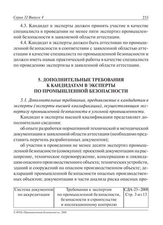 233
© НТЦ «Промышленная безопасность», 2008
Серия 32 Выпуск 4
Система документов
по аккредитации
Требования к экспертам
по промышленной безопасности,
безопасности в строительстве
и инспекционному контролю
СДА-23–2008
Стр. 3 из 13
4.3. Кандидат в эксперты должен принять участие в качестве
специалиста в проведении не менее пяти экспертиз промышлен-
ной безопасности в заявляемой области аттестации.
4.4. Кандидат в эксперты должен быть аттестован по промыш-
ленной безопасности в соответствии с заявленной областью атте-
стации в качестве специалиста по промышленной безопасности и
должен иметь навык практической работы в качестве специалиста
по проведению экспертизы в заявленной области аттестации.
5. ДОПОЛНИТЕЛЬНЫЕ ТРЕБОВАНИЯ
К КАНДИДАТАМ В ЭКСПЕРТЫ
ПО ПРОМЫШЛЕННОЙ БЕЗОПАСНОСТИ
5.1. Дополнительные требования, предъявляемые к кандидатам в
эксперты (эксперты высшей квалификации), осуществляющим экс-
пертизу промышленной безопасности в угольной промышленности.
Кандидат в эксперты высшей квалификации представляет до-
полнительно сведения:
об опыте разработки нормативной технической и методической
документации в заявленной области аттестации (необходимо пред-
ставить перечень разработанных документов);
об участии в проведении не менее десяти экспертиз промыш-
леннойбезопасности(совокупно):проектнойдокументациинарас-
ширение, техническое перевооружение, консервацию и ликвида-
цию опасного производственного объекта; технических устройств,
зданий и сооружений на опасном производственном объекте; де-
клараций промышленной безопасности опасных производствен-
ных объектов; документации в части анализа риска опасных про-
 