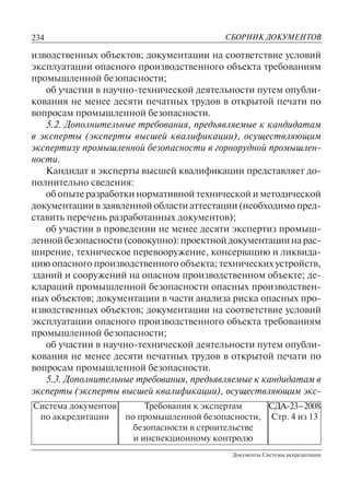 234
Документы Системы аккредитации
СБОРНИК ДОКУМЕНТОВ
Система документов
по аккредитации
Требования к экспертам
по промышленной безопасности,
безопасности в строительстве
и инспекционному контролю
СДА-23–2008
Стр. 4 из 13
изводственных объектов; документации на соответствие условий
эксплуатации опасного производственного объекта требованиям
промышленной безопасности;
об участии в научно-технической деятельности путем опубли-
кования не менее десяти печатных трудов в открытой печати по
вопросам промышленной безопасности.
5.2. Дополнительные требования, предъявляемые к кандидатам
в эксперты (эксперты высшей квалификации), осуществляющим
экспертизу промышленной безопасности в горнорудной промышлен-
ности.
Кандидат в эксперты высшей квалификации представляет до-
полнительно сведения:
об опыте разработки нормативной технической и методической
документации в заявленной области аттестации (необходимо пред-
ставить перечень разработанных документов);
об участии в проведении не менее десяти экспертиз промыш-
леннойбезопасности(совокупно):проектнойдокументациинарас-
ширение, техническое перевооружение, консервацию и ликвида-
цию опасного производственного объекта; технических устройств,
зданий и сооружений на опасном производственном объекте; де-
клараций промышленной безопасности опасных производствен-
ных объектов; документации в части анализа риска опасных про-
изводственных объектов; документации на соответствие условий
эксплуатации опасного производственного объекта требованиям
промышленной безопасности;
об участии в научно-технической деятельности путем опубли-
кования не менее десяти печатных трудов в открытой печати по
вопросам промышленной безопасности.
5.3. Дополнительные требования, предъявляемые к кандидатам в
эксперты (эксперты высшей квалификации), осуществляющим экс-
 