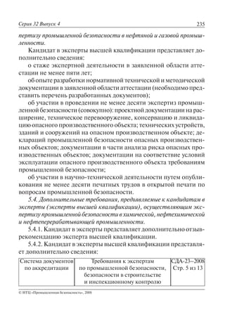 235
© НТЦ «Промышленная безопасность», 2008
Серия 32 Выпуск 4
Система документов
по аккредитации
Требования к экспертам
по промышленной безопасности,
безопасности в строительстве
и инспекционному контролю
СДА-23–2008
Стр. 5 из 13
пертизу промышленной безопасности в нефтяной и газовой промыш-
ленности.
Кандидат в эксперты высшей квалификации представляет до-
полнительно сведения:
о стаже экспертной деятельности в заявленной области атте-
стации не менее пяти лет;
об опыте разработки нормативной технической и методической
документации в заявленной области аттестации (необходимо пред-
ставить перечень разработанных документов);
об участии в проведении не менее десяти экспертиз промыш-
леннойбезопасности(совокупно):проектнойдокументациинарас-
ширение, техническое перевооружение, консервацию и ликвида-
цию опасного производственного объекта; технических устройств,
зданий и сооружений на опасном производственном объекте; де-
клараций промышленной безопасности опасных производствен-
ных объектов; документации в части анализа риска опасных про-
изводственных объектов; документации на соответствие условий
эксплуатации опасного производственного объекта требованиям
промышленной безопасности;
об участии в научно-технической деятельности путем опубли-
кования не менее десяти печатных трудов в открытой печати по
вопросам промышленной безопасности.
5.4. Дополнительные требования, предъявляемые к кандидатам в
эксперты (эксперты высшей квалификации), осуществляющим экс-
пертизу промышленной безопасности в химической, нефтехимической
и нефтеперерабатывающей промышленности.
5.4.1. Кандидат в эксперты представляет дополнительно отзыв-
рекомендацию эксперта высшей квалификации.
5.4.2. Кандидат в эксперты высшей квалификации представля-
ет дополнительно сведения:
 