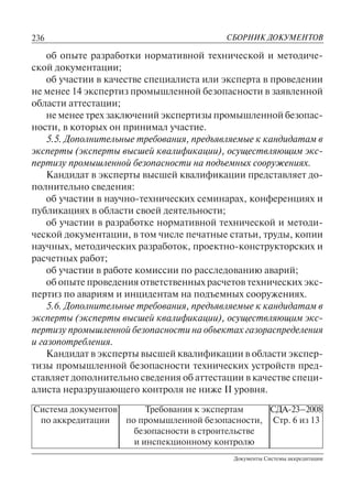 236
Документы Системы аккредитации
СБОРНИК ДОКУМЕНТОВ
Система документов
по аккредитации
Требования к экспертам
по промышленной безопасности,
безопасности в строительстве
и инспекционному контролю
СДА-23–2008
Стр. 6 из 13
об опыте разработки нормативной технической и методиче-
ской документации;
об участии в качестве специалиста или эксперта в проведении
не менее 14 экспертиз промышленной безопасности в заявленной
области аттестации;
не менее трех заключений экспертизы промышленной безопас-
ности, в которых он принимал участие.
5.5. Дополнительные требования, предъявляемые к кандидатам в
эксперты (эксперты высшей квалификации), осуществляющим экс-
пертизу промышленной безопасности на подъемных сооружениях.
Кандидат в эксперты высшей квалификации представляет до-
полнительно сведения:
об участии в научно-технических семинарах, конференциях и
публикациях в области своей деятельности;
об участии в разработке нормативной технической и методи-
ческой документации, в том числе печатные статьи, труды, копии
научных, методических разработок, проектно-конструкторских и
расчетных работ;
об участии в работе комиссии по расследованию аварий;
об опыте проведения ответственных расчетов технических экс-
пертиз по авариям и инцидентам на подъемных сооружениях.
5.6. Дополнительные требования, предъявляемые к кандидатам в
эксперты (эксперты высшей квалификации), осуществляющим экс-
пертизу промышленной безопасности на объектах газораспределения
и газопотребления.
Кандидат в эксперты высшей квалификации в области экспер-
тизы промышленной безопасности технических устройств пред-
ставляет дополнительно сведения об аттестации в качестве специ-
алиста неразрушающего контроля не ниже II уровня.
 