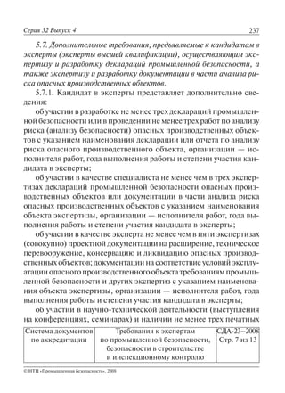 237
© НТЦ «Промышленная безопасность», 2008
Серия 32 Выпуск 4
Система документов
по аккредитации
Требования к экспертам
по промышленной безопасности,
безопасности в строительстве
и инспекционному контролю
СДА-23–2008
Стр. 7 из 13
5.7. Дополнительные требования, предъявляемые к кандидатам в
эксперты (эксперты высшей квалификации), осуществляющим экс-
пертизу и разработку деклараций промышленной безопасности, а
также экспертизу и разработку документации в части анализа ри-
ска опасных производственных объектов.
5.7.1. Кандидат в эксперты представляет дополнительно све-
дения:
об участии в разработке не менее трех деклараций промышлен-
ной безопасности или в проведении не менее трех работ по анализу
риска (анализу безопасности) опасных производственных объек-
тов с указанием наименования декларации или отчета по анализу
риска опасного производственного объекта, организации — ис-
полнителя работ, года выполнения работы и степени участия кан-
дидата в эксперты;
об участии в качестве специалиста не менее чем в трех экспер-
тизах деклараций промышленной безопасности опасных произ-
водственных объектов или документации в части анализа риска
опасных производственных объектов с указанием наименования
объекта экспертизы, организации — исполнителя работ, года вы-
полнения работы и степени участия кандидата в эксперты;
об участии в качестве эксперта не менее чем в пяти экспертизах
(совокупно) проектной документации на расширение, техническое
перевооружение, консервацию и ликвидацию опасных производ-
ственных объектов; документации на соответствие условий эксплу-
атацииопасногопроизводственногообъектатребованиямпромыш-
ленной безопасности и других экспертиз с указанием наименова-
ния объекта экспертизы, организации — исполнителя работ, года
выполнения работы и степени участия кандидата в эксперты;
об участии в научно-технической деятельности (выступления
на конференциях, семинарах) и наличии не менее трех печатных
 