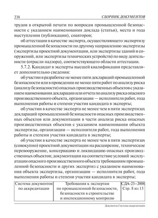 238
Документы Системы аккредитации
СБОРНИК ДОКУМЕНТОВ
Система документов
по аккредитации
Требования к экспертам
по промышленной безопасности,
безопасности в строительстве
и инспекционному контролю
СДА-23–2008
Стр. 8 из 13
трудов в открытой печати по вопросам промышленной безопас-
ности с указанием наименования доклада (статьи), места и года
выступления (публикации), соавторов;
обаттестациивкачествеэксперта,осуществляющегоэкспертизу
промышленной безопасности по другому направлению экспертизы
(экспертизыпроектнойдокументации,илиэкспертизызданийисо-
оружений,илиэкспертизытехническихустройств)повидудеятель-
ности (отрасли надзора), соответствующего области аттестации.
5.7.2. Кандидат в эксперты высшей квалификации представля-
ет дополнительно сведения:
обучастиивразработкенеменеепятидекларацийпромышленной
безопасностииливпроведениинеменеепятиработпоанализуриска
(анализубезопасности)опасныхпроизводственныхобъектовсуказа-
ниемнаименованиядекларацииилиотчетапоанализурискаопасного
производственного объекта, организации — исполнителя работ, года
выполнения работы и степени участия кандидата в эксперты;
об участии в качестве эксперта не менее чем в пяти экспертизах
деклараций промышленной безопасности опасных производствен-
ных объектов или документации в части анализа риска опасных
производственных объектов с указанием наименования объекта
экспертизы, организации — исполнителя работ, года выполнения
работы и степени участия кандидата в эксперты;
об участии в качестве эксперта не менее чем в пяти экспертизах
(совокупно) проектной документации на расширение, техническое
перевооружение, консервацию и ликвидацию опасных производ-
ственных объектов; документации на соответствие условий эксплу-
атацииопасногопроизводственногообъектатребованиямпромыш-
ленной безопасности и других экспертиз с указанием наименова-
ния объекта экспертизы, организации — исполнителя работ, года
выполнения работы и степени участия кандидата в эксперты;
 