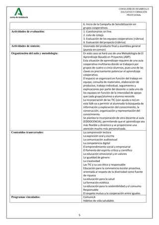 5
6. Inicio de la Campaña de Sensibilización en
grupos cooperativos.
Actividades de evaluación: 1. Cuestionarios on line.
2. Lista de cotejo.
3. Evaluación de los equipos cooperativos (rúbrica)
4. Evaluación del proyecto (rúbrica)
Actividades de síntesis: Visionado del producto final y asamblea general
(puesta en común)
Organización del aula y metodología: En este caso se hará uso de una Metodología de El
Aprendizaje Basado en Proyectos (ABP).
Esta situación de aprendizaje requiere de una aula
cooperativa multitarea donde se trabajará por
grupos de cuatro o cinco alumnos, pues una de las
claves es precisamente potenciar el aprendizaje
cooperativo.
El espacio se organizará en función del trabajo en
equipo, consulta de materiales, elaboración de
productos, trabajo individual, seguimiento y
explicaciones por parte del docente a cada uno de
los equipos en función de la intensidad de apoyo
que cada grupo/alumno o alumna necesite.
La incorporación de las TIC (con ayuda o no) en
esta SdA va a permitir al alumnado la búsqueda de
información y exploración del conocimiento, la
construcción, organización y representación del
conocimiento.
Se plantea la incorporación de otro docente al aula
(CODOCENCIA), permitiendo que el aprendizaje sea
más flexible y dinámico y se proporcione una
atención mucho más personalizada.
Contenidos transversales: La comprensión lectora
La expresión oral y escrita
La comunicación audiovisual
La competencia digital
El emprendimiento social y empresarial
El fomento del espíritu crítico y científico
La educación emocional y en valores
La igualdad de género
La creatividad
Las TIC y su uso ético y responsable
Educación para la convivencia escolar proactiva,
orientada al respeto de la diversidad como fuente
de riqueza
La educación para la salud
La formación estética
La educación para la sostenibilidad y el consumo
Responsable
El respeto mutuo y la cooperación entre iguales
Programas vinculados: ComunicA
Hábitos de vida saludable.
 