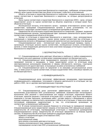 Критерии аттестации в подсистеме безопасности в энергетике - требования, которым должен
отвечать орган оценки соответствия (как объект аттестации), чтобы быть аттестованным.
Область аттестации в подсистеме безопасности в энергетике - определенные виды услуг по
оценке соответствия в подсистеме безопасности в энергетике, на которые распространяется
аттестация.
Орган оценки соответствия в подсистеме безопасности в энергетике (ООС) - орган, который
предоставляет услуги по оценке соответствия на объектах энергетики и который может быть
объектом аттестации.
Инспекционный контроль аттестованного органа - проверка аттестованного органа оценки
соответствия, проводимая Специализированным органом в целях установления, что его
деятельность продолжает соответствовать установленным критериям аттестации.
Свидетельство об аттестации в подсистеме безопасности в энергетике - документ, выданный
Специализированным органом, подтверждающий факт признания компетентности органа оценки
соответствия в определенной области аттестации.
Эксперт по аттестации в подсистеме безопасности в энергетике - лицо, непосредственно
участвующее в проведении проверки и оценки органа оценки соответствия при аттестации и
инспекционном контроле и обладающее признанной компетентностью в выполнении этих функций.
Специализированный орган - полномочный орган, осуществляющий проверку, оценку и
организацию аттестации органов оценки соответствия, инспекционный контроль аттестованных
органов, а также координацию деятельности всех участников процедуры аттестации в подсистеме
безопасности в энергетике.
3. БЕСПРИСТРАСТНОСТЬ
3.1. Специализированный орган действует объективно и свободно от любого коммерческого,
финансового или иного давления, которое может скомпрометировать его беспристрастность.
3.2. Специализированный орган придерживается принципа отсутствия дискриминации в
проводимой политике и процедурах, а также предоставляет услуги по аттестации всем
заинтересованным организациям независимо от формы собственности, величины, структурной
принадлежности или других факторов, не выходящих за рамки установленных требований.
3.3. Специализированный орган не предлагает и не оказывает консультационные услуги
ООС, а также услуги по оценке соответствия, которые осуществляют ООС, способные повлиять на
его беспристрастность.
4. КОНФИДЕНЦИАЛЬНОСТЬ
Специализированный орган располагает эффективными процедурами, гарантирующими
конфиденциальность информации, получаемой в процессе деятельности по аттестации, как при
работе с ООС, так и с другими заинтересованными сторонами.
5. ОРГАНИЗАЦИЯ РАБОТ ПО АТТЕСТАЦИИ
5.1. Специализированный орган располагает эффективными методами контроля за
выполнением аттестованным ООС установленных требований, возможностями контролировать
выполнение ООС решения о приостановлении или отмене аттестации, ограничении области
аттестации, принятии решения о повторной аттестации ООС в случаях, если были произведены
изменения в составе персонала, организации работ, составе средств и оборудования и других
условий, влияющих на компетентность организации в области ее аттестации, а также если анализ
поступившей информации свидетельствует о том, что аттестованная организация не
соответствует установленным требованиям.
5.2. В случае положительного решения Комиссии по аттестации по проведенной проверке
Специализированный орган предоставляет каждому аттестованному ООС официальный документ
(свидетельство об аттестации), подтверждающий аттестацию и подписанный руководителем
Специализированного органа. Свидетельства об аттестации оформляются на бланках Единой
системы. В свидетельстве об аттестации приводятся следующие сведения:
название и юридический адрес аттестованного ООС;
область аттестации;
регистрационный номер;
дата начала и окончания действия аттестации;
подпись уполномоченного лица, заверенная печатью;
подтверждение соответствия ООС установленным требованиям.
 