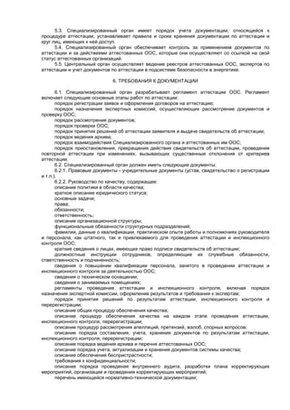 5.3. Специализированный орган имеет порядок учета документации, относящейся к
процедуре аттестации, устанавливает правила и сроки хранения документации по аттестации и
круг лиц, имеющих к ней доступ.
5.4. Специализированный орган обеспечивает контроль за применением документов по
аттестации и за действиями аттестованных ООС, которые они осуществляют со ссылкой на свой
статус аттестованных организаций.
5.5. Центральный орган осуществляет ведение реестров аттестованных ООС, экспертов по
аттестации и учет документов по аттестации в подсистеме безопасности в энергетике.
6. ТРЕБОВАНИЯ К ДОКУМЕНТАЦИИ
6.1. Специализированный орган разрабатывает регламент аттестации ООС. Регламент
включает следующие основные этапы работ по аттестации:
порядок регистрации заявок и оформления договоров на аттестацию;
порядок назначения экспертных комиссий, осуществляющих рассмотрение документов и
проверку ООС;
порядок рассмотрения документов;
порядок проверки ООС;
порядок принятия решений об аттестации заявителя и выдаче свидетельств об аттестации;
порядок ведения архива;
порядок взаимодействия Специализированного органа и аттестованных им ООС;
порядок приостановления, прекращения действия свидетельств об аттестации, проведения
повторной аттестации при изменениях, вызывающих существенные отклонения от критериев
аттестации.
6.2. Специализированный орган должен иметь следующие документы:
6.2.1. Правовые документы - учредительные документы (устав, свидетельство о регистрации
и т.п.).
6.2.2. Руководство по качеству, содержащее:
описание политики в области качества;
краткое описание юридического статуса;
основные задачи;
права;
обязанности;
ответственность;
описание организационной структуры;
функциональные обязанности структурных подразделений;
фамилии, данные о квалификации, практическом опыте работы и полномочиях руководителя
и персонала, как штатного, так и привлекаемого для проведения аттестации и инспекционного
контроля ООС;
краткие сведения о лицах, имеющих право подписи свидетельств об аттестации;
должностные инструкции сотрудников, определяющие их служебные обязанности,
ответственность и подчиненность;
сведения о повышении квалификации персонала, занятого в проведении аттестации и
инспекционного контроля за деятельностью ООС;
сведения о техническом оснащении;
сведения о занимаемых помещениях;
регламенты проведения аттестации и инспекционного контроля, включая порядок
назначения экспертной комиссии, оформление результатов и требования к экспертам;
порядок принятия решений по результатам аттестации, инспекционного контроля и
перерегистрации;
описание общих процедур обеспечения качества;
описание процедур обеспечения качества на каждом этапе проведения аттестации,
инспекционного контроля, перерегистрации;
описание процедур рассмотрения апелляций, претензий, жалоб, спорных вопросов;
описание порядка составления, учета, хранения документов по результатам аттестации,
инспекционного контроля, перерегистрации;
описание порядка ведения архива и перечня аттестованных ООС;
описание порядка учета, актуализации и хранения документов системы качества;
описание обеспечения беспристрастности;
требования к конфиденциальности;
описание порядка проведения внутреннего аудита, разработки плана корректирующих
мероприятий, организации и проведения корректирующих мероприятий;
перечень имеющейся нормативно-технической документации;
 