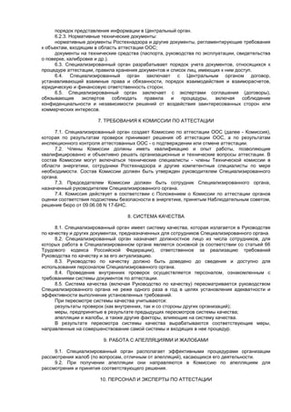 порядок представления информации в Центральный орган.
6.2.3. Нормативные технические документы:
нормативные документы Ростехнадзора и другие документы, регламентирующие требования
к объектам, входящим в область аттестации ООС;
документы на технические средства (паспорта, руководства по эксплуатации, свидетельства
о поверке, калибровке и др.).
6.3. Специализированный орган разрабатывает порядок учета документов, относящихся к
процедуре аттестации, правила хранения документов и список лиц, имеющих к ним доступ.
6.4. Специализированный орган заключает с Центральным органом договор,
устанавливающий взаимные права и обязанности, порядок взаимодействия и взаиморасчетов,
юридическую и финансовую ответственность сторон.
6.5. Специализированный орган заключает с экспертами соглашения (договоры),
обязывающие экспертов соблюдать правила и процедуры, включая соблюдение
конфиденциальности и независимости решений от воздействия заинтересованных сторон или
коммерческих интересов.
7. ТРЕБОВАНИЯ К КОМИССИИ ПО АТТЕСТАЦИИ
7.1. Специализированный орган создает Комиссию по аттестации ООС (далее - Комиссия),
которая по результатам проверок принимает решения об аттестации ООС, а по результатам
инспекционного контроля аттестованных ООС - о подтверждении или отмене аттестации.
7.2. Члены Комиссии должны иметь квалификацию и опыт работы, позволяющие
квалифицированно и объективно решать организационные и технические вопросы аттестации. В
состав Комиссии могут включаться технические специалисты - члены Технической комиссии в
области энергетики, сотрудники Ростехнадзора и другие компетентные специалисты по мере
необходимости. Состав Комиссии должен быть утвержден руководителем Специализированного
органа.
7.3. Председателем Комиссии должен быть сотрудник Специализированного органа,
назначенный руководителем Специализированного органа.
7.4. Комиссия действует в соответствии с Положением о Комиссии по аттестации органов
оценки соответствия подсистемы безопасности в энергетике, принятым Наблюдательным советом,
решение бюро от 09.06.08 N 17-БНС.
8. СИСТЕМА КАЧЕСТВА
8.1. Специализированный орган имеет систему качества, которая излагается в Руководстве
по качеству и других документах, предназначенных для сотрудников Специализированного органа.
8.2. Специализированный орган назначает должностное лицо из числа сотрудников, для
которых работа в Специализированном органе является основной (в соответствии со статьей 66
Трудового кодекса Российской Федерации), ответственное за реализацию требований
Руководства по качеству и за его актуализацию.
8.3. Руководство по качеству должно быть доведено до сведения и доступно для
использования персоналом Специализированного органа.
8.4. Проведение внутренних проверок осуществляется персоналом, ознакомленным с
требованиями системы документов по аттестации.
8.5. Система качества (включая Руководство по качеству) пересматривается руководством
Специализированного органа не реже одного раза в год в целях установления адекватности и
эффективности выполнения установленных требований.
При пересмотре системы качества учитываются:
результаты проверок (как внутренних, так и со стороны других организаций);
меры, предпринятые в результате предыдущих пересмотров системы качества;
апелляции и жалобы, а также другие факторы, влияющие на систему качества.
В результате пересмотра системы качества вырабатываются соответствующие меры,
направленные на совершенствование самой системы и входящих в нее процедур.
9. РАБОТА С АПЕЛЛЯЦИЯМИ И ЖАЛОБАМИ
9.1. Специализированный орган располагает эффективными процедурами организации
рассмотрения жалоб (по вопросам, отличным от апелляций), касающихся его деятельности.
9.2. При получении апелляции они направляются в Комиссию по апелляциям для
рассмотрения и принятия соответствующего решения.
10. ПЕРСОНАЛ И ЭКСПЕРТЫ ПО АТТЕСТАЦИИ
 