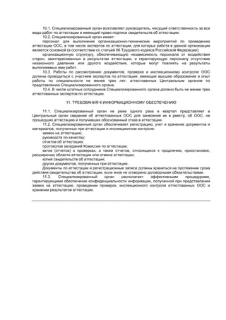 10.1. Специализированный орган возглавляет руководитель, несущий ответственность за все
виды работ по аттестации и имеющий право подписи свидетельств об аттестации.
10.2. Специализированный орган имеет:
персонал для выполнения организационно-технических мероприятий по проведению
аттестации ООС, в том числе экспертов по аттестации, для которых работа в данной организации
является основной (в соответствии со статьей 66 Трудового кодекса Российской Федерации);
организационную структуру, обеспечивающую независимость персонала от воздействия
сторон, заинтересованных в результатах аттестации, и гарантирующую персоналу отсутствие
незаконного давления или другого воздействия, которые могут повлиять на результаты
выполняемых ими работ.
10.3. Работы по рассмотрению документов, проверке и инспекционному контролю ООС
должны проводиться с участием экспертов по аттестации, имеющих высшее образование и опыт
работы по специальности не менее трех лет, аттестованных Центральным органом по
представлению Специализированного органа.
10.4. В числе штатных сотрудников Специализированного органа должно быть не менее трех
аттестованных экспертов по аттестации.
11. ТРЕБОВАНИЯ К ИНФОРМАЦИОННОМУ ОБЕСПЕЧЕНИЮ
11.1. Специализированный орган не реже одного раза в квартал представляет в
Центральный орган сведения об аттестованных ООС для занесения их в реестр, об ООС, не
прошедших аттестацию и получивших обоснованный отказ в аттестации.
11.2. Специализированный орган обеспечивает регистрацию, учет и хранение документов и
материалов, полученных при аттестации и инспекционном контроле:
заявок на аттестацию;
руководств по качеству;
отчетов об аттестации;
протоколов заседаний Комиссии по аттестации;
актов (отчетов) о проверках, а также отчетов, относящихся к продлению, приостановке,
расширению области аттестации или отмене аттестации;
копий свидетельств об аттестации;
других документов, полученных при аттестации.
Документы по аттестации и регистрационные записи должны храниться на протяжении срока
действия свидетельства об аттестации, если иное не оговорено договорными обязательствами.
11.3. Специализированный орган располагает эффективными процедурами,
гарантирующими обеспечение конфиденциальности информации, полученной при представлении
заявок на аттестацию, проведении проверок, инспекционного контроля аттестованных ООС и
хранении результатов аттестации.
 