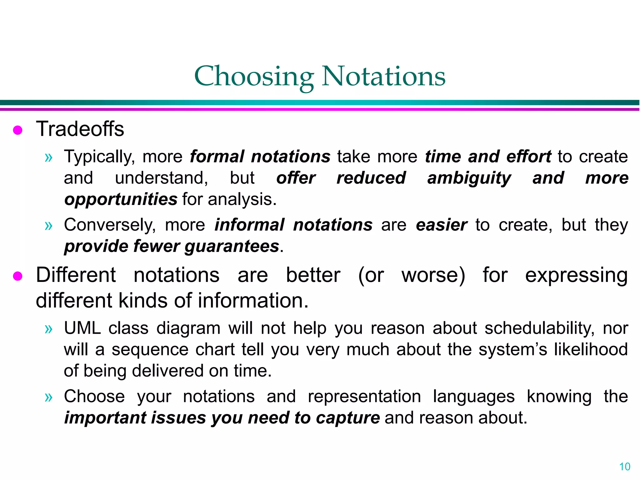 10
Choosing Notations
 Tradeoffs
» Typically, more formal notations take more time and effort to create
and understand, but offer reduced ambiguity and more
opportunities for analysis.
» Conversely, more informal notations are easier to create, but they
provide fewer guarantees.
 Different notations are better (or worse) for expressing
different kinds of information.
» UML class diagram will not help you reason about schedulability, nor
will a sequence chart tell you very much about the system’s likelihood
of being delivered on time.
» Choose your notations and representation languages knowing the
important issues you need to capture and reason about.
 