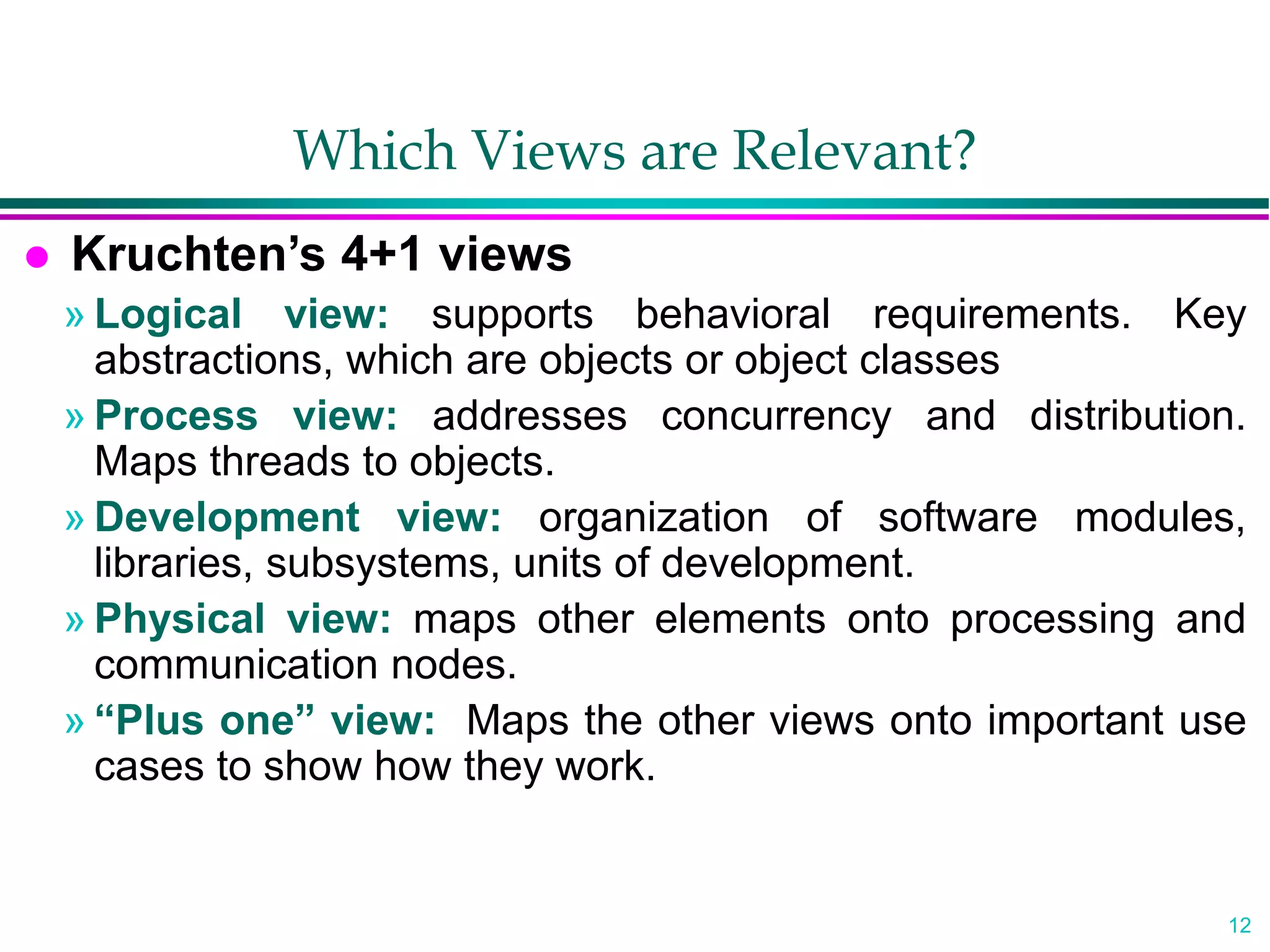 12
Which Views are Relevant?
 Kruchten’s 4+1 views
» Logical view: supports behavioral requirements. Key
abstractions, which are objects or object classes
» Process view: addresses concurrency and distribution.
Maps threads to objects.
» Development view: organization of software modules,
libraries, subsystems, units of development.
» Physical view: maps other elements onto processing and
communication nodes.
» “Plus one” view: Maps the other views onto important use
cases to show how they work.
 