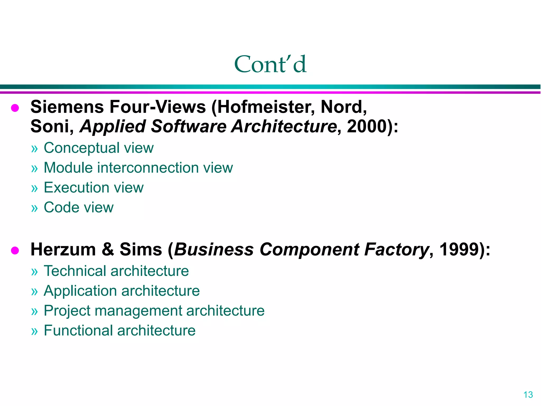 13
Cont’d
 Siemens Four-Views (Hofmeister, Nord,
Soni, Applied Software Architecture, 2000):
» Conceptual view
» Module interconnection view
» Execution view
» Code view
 Herzum & Sims (Business Component Factory, 1999):
» Technical architecture
» Application architecture
» Project management architecture
» Functional architecture
 