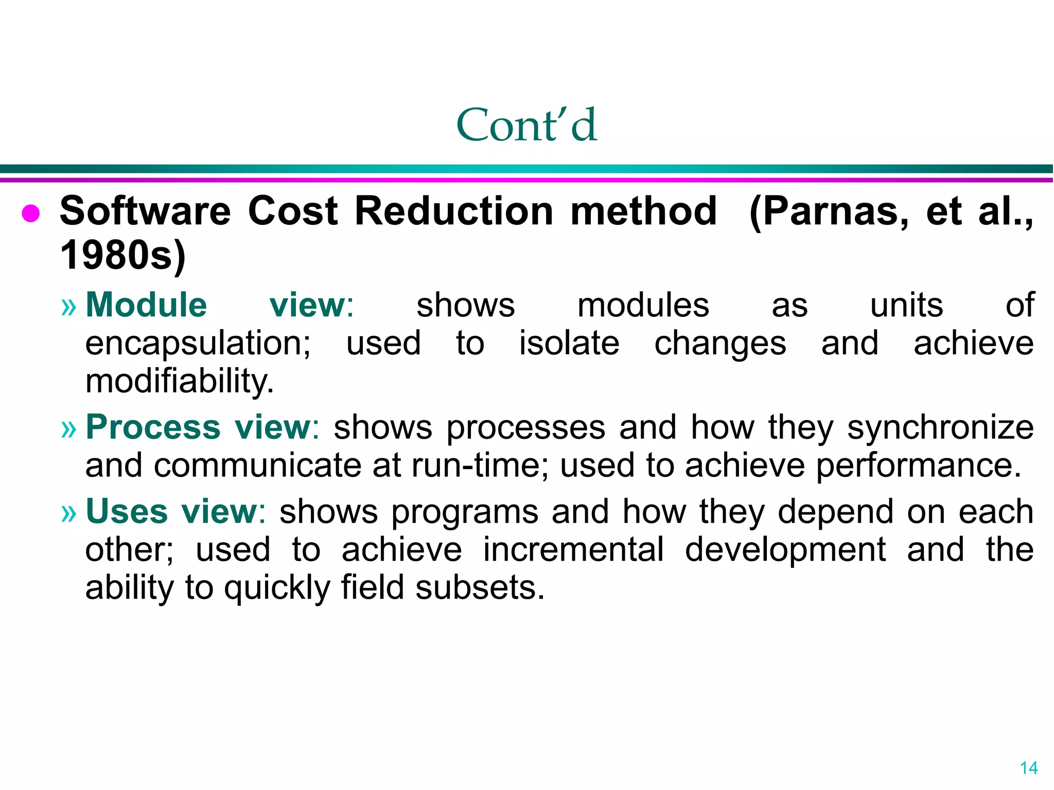 14
Cont’d
 Software Cost Reduction method (Parnas, et al.,
1980s)
» Module view: shows modules as units of
encapsulation; used to isolate changes and achieve
modifiability.
» Process view: shows processes and how they synchronize
and communicate at run-time; used to achieve performance.
» Uses view: shows programs and how they depend on each
other; used to achieve incremental development and the
ability to quickly field subsets.
 