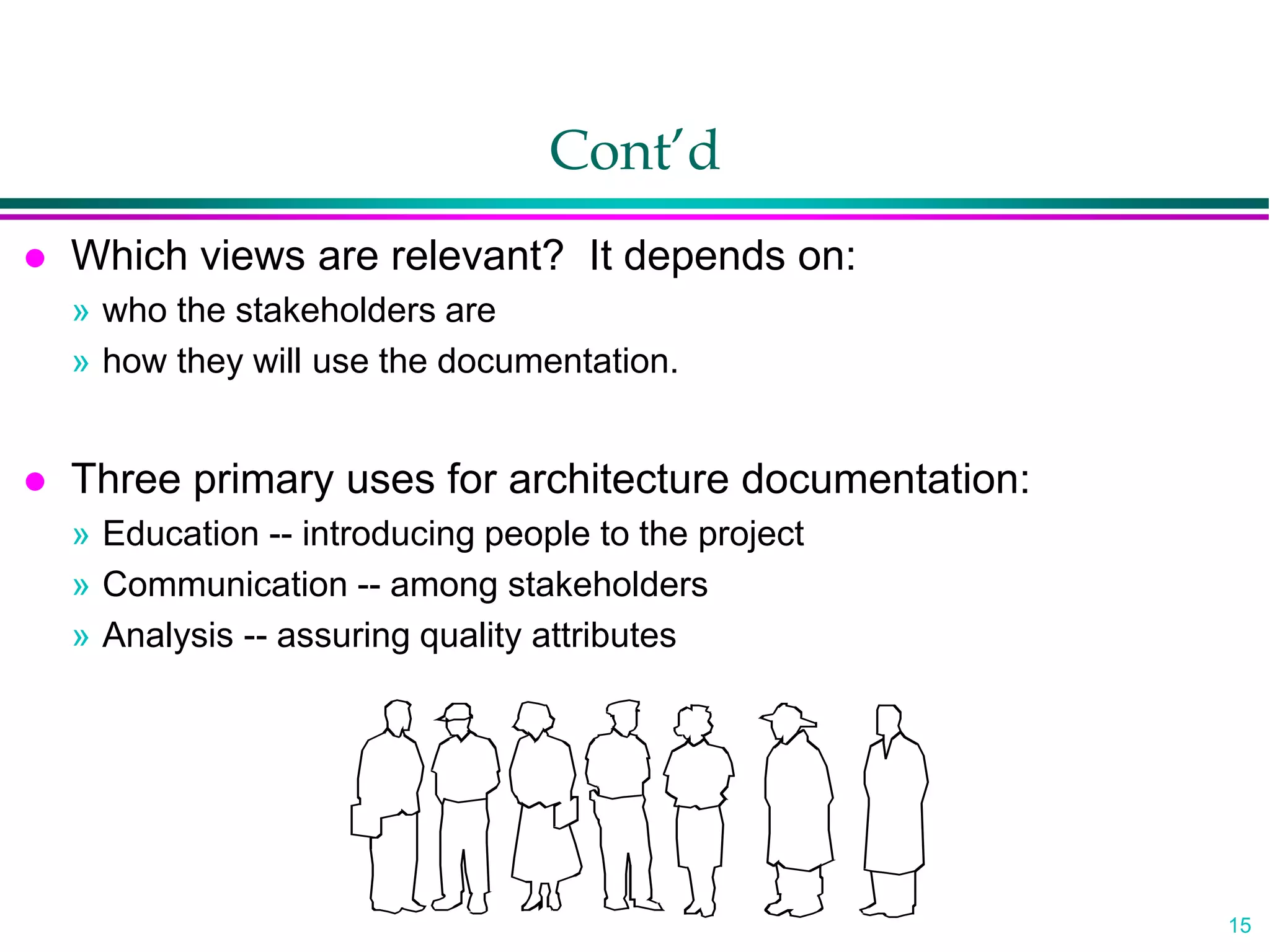 15
Cont’d
 Which views are relevant? It depends on:
» who the stakeholders are
» how they will use the documentation.
 Three primary uses for architecture documentation:
» Education -- introducing people to the project
» Communication -- among stakeholders
» Analysis -- assuring quality attributes
 